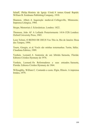 239
Schaff, Philip. História da Igreja Cristã. 8 tomos. Grand Rapids:
William B. Eerdmans Publishing Company, 1910.
Shannon, Albert. A Inquisição medieval. Collegeville, Minnesota:.
Imprensa Litúrgica, 1984.
Strype, Memoriais J. Eclesiásticas. Londres: 1822.
Thomson, João AF A Lollards Posteriormente 1414-1520. Londres:
Oxford University Press, 1965.
Leon Tolstoi, O REINO DE DEUS Vos This in. Rio de Janeiro: Rosa
dos Tempos, 1994.
Tourn, Giorgio, et al. Vocês são minhas testemunhas. Turim, Itália:.
Claudiana Editrice, 1989.
Verduin, Leonard. A Anatomia de um híbrido. Sarasota, Florida:
Editores Cristãos Hymnary de 1976.
Verduin, Leonard. Os Reformadores e seus enteados. Sarasota,
Florida: Editores Cristãos Hymnary de 1964.
Willoughby, William C. Contando o custo. Elgin, Illinois: A imprensa
Irmãos, 1979.
 