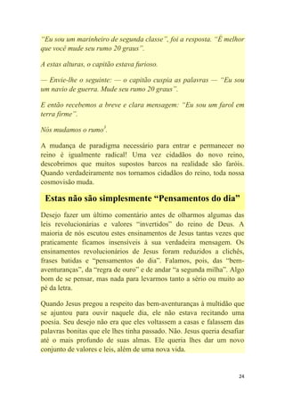 24
―Eu sou um marinheiro de segunda classe‖, foi a resposta. ―É melhor
que você mude seu rumo 20 graus‖.
A estas alturas, o capitão estava furioso.
— Envie-lhe o seguinte: — o capitão cuspia as palavras — ―Eu sou
um navio de guerra. Mude seu rumo 20 graus‖.
E então recebemos a breve e clara mensagem: ―Eu sou um farol em
terra firme‖.
Nós mudamos o rumo3
.
A mudança de paradigma necessário para entrar e permanecer no
reino é igualmente radical! Uma vez cidadãos do novo reino,
descobrimos que muitos supostos barcos na realidade são faróis.
Quando verdadeiramente nos tornamos cidadãos do reino, toda nossa
cosmovisão muda.
Estas não são simplesmente “Pensamentos do dia”
Desejo fazer um último comentário antes de olharmos algumas das
leis revolucionárias e valores ―invertidos‖ do reino de Deus. A
maioria de nós escutou estes ensinamentos de Jesus tantas vezes que
praticamente ficamos insensíveis à sua verdadeira mensagem. Os
ensinamentos revolucionários de Jesus foram reduzidos a clichês,
frases batidas e ―pensamentos do dia‖. Falamos, pois, das ―bem-
aventuranças‖, da ―regra de ouro‖ e de andar ―a segunda milha‖. Algo
bom de se pensar, mas nada para levarmos tanto a sério ou muito ao
pé da letra.
Quando Jesus pregou a respeito das bem-aventuranças à multidão que
se ajuntou para ouvir naquele dia, ele não estava recitando uma
poesia. Seu desejo não era que eles voltassem a casas e falassem das
palavras bonitas que ele lhes tinha passado. Não. Jesus queria desafiar
até o mais profundo de suas almas. Ele queria lhes dar um novo
conjunto de valores e leis, além de uma nova vida.
 