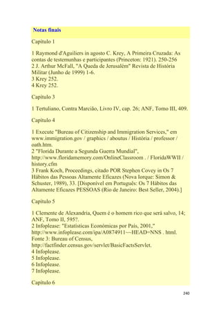 240
Notas finais
Capítulo 1
1 Raymond d'Aguiliers in agosto C. Krey, A Primeira Cruzada: As
contas de testemunhas e participantes (Princeton: 1921). 250-256
2 J. Arthur McFall, "A Queda de Jerusalém" Revista de História
Militar (Junho de 1999) 1-6.
3 Krey 252.
4 Krey 252.
Capítulo 3
1 Tertuliano, Contra Marcião, Livro IV, cap. 26; ANF, Tomo III, 409.
Capítulo 4
1 Execute "Bureau of Citizenship and Immigration Services," em
www.immigration.gov / graphics / aboutus / História / professor /
oath.htm.
2 "Florida Durante a Segunda Guerra Mundial",
http://www.floridamemory.com/OnlineClassroom . / FloridaWWII /
history.cfm
3 Frank Koch, Proceedings, citado POR Stephen Covey in Os 7
Hábitos das Pessoas Altamente Eficazes (Nova Iorque: Simon &
Schuster, 1989), 33. [Disponível em Português: Os 7 Hábitos das
Altamente Eficazes PESSOAS (Rio de Janeiro: Best Seller, 2004).]
Capítulo 5
1 Clemente de Alexandria, Quem é o homem rico que será salvo, 14;
ANF, Tomo II, 595?.
2 Infoplease: "Estatísticas Económicas por País, 2001,"
http://www.infoplease.com/ipa/A0874911~~HEAD=NNS . html.
Fonte 3: Bureau of Census,
http://factfinder.census.gov/servlet/BasicFactsServlet.
4 Infoplease.
5 Infoplease.
6 Infoplease.
7 Infoplease.
Capítulo 6
 