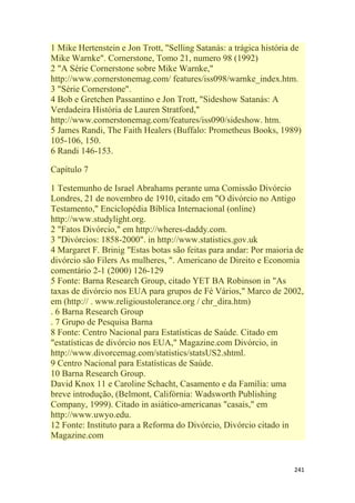 241
1 Mike Hertenstein e Jon Trott, "Selling Satanás: a trágica história de
Mike Warnke". Cornerstone, Tomo 21, numero 98 (1992)
2 "A Série Cornerstone sobre Mike Warnke,"
http://www.cornerstonemag.com/ features/iss098/warnke_index.htm.
3 "Série Cornerstone".
4 Bob e Gretchen Passantino e Jon Trott, "Sideshow Satanás: A
Verdadeira História de Lauren Stratford,"
http://www.cornerstonemag.com/features/iss090/sideshow. htm.
5 James Randi, The Faith Healers (Buffalo: Prometheus Books, 1989)
105-106, 150.
6 Randi 146-153.
Capítulo 7
1 Testemunho de Israel Abrahams perante uma Comissão Divórcio
Londres, 21 de novembro de 1910, citado em "O divórcio no Antigo
Testamento," Enciclopédia Bíblica Internacional (online)
http://www.studylight.org.
2 "Fatos Divórcio," em http://wheres-daddy.com.
3 "Divórcios: 1858-2000". in http://www.statistics.gov.uk
4 Margaret F. Brinig "Estas botas são feitas para andar: Por maioria de
divórcio são Filers As mulheres, ". Americano de Direito e Economia
comentário 2-1 (2000) 126-129
5 Fonte: Barna Research Group, citado YET BA Robinson in "As
taxas de divórcio nos EUA para grupos de Fé Vários," Marco de 2002,
em (http:// . www.religioustolerance.org / chr_dira.htm)
. 6 Barna Research Group
. 7 Grupo de Pesquisa Barna
8 Fonte: Centro Nacional para Estatísticas de Saúde. Citado em
"estatísticas de divórcio nos EUA," Magazine.com Divórcio, in
http://www.divorcemag.com/statistics/statsUS2.shtml.
9 Centro Nacional para Estatísticas de Saúde.
10 Barna Research Group.
David Knox 11 e Caroline Schacht, Casamento e da Família: uma
breve introdução, (Belmont, Califórnia: Wadsworth Publishing
Company, 1999). Citado in asiático-americanas "casais," em
http://www.uwyo.edu.
12 Fonte: Instituto para a Reforma do Divórcio, Divórcio citado in
Magazine.com
 