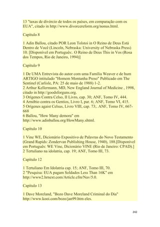242
13 "taxas de divórcio de todos os países, em comparação com os
EUA", citado in http://www.divorcereform.org/nonus.html.
Capítulo 8
1 Adin Ballou, citado POR Leon Tolstoi in O Reino de Deus Está
Dentro de Você (Lincoln, Nebraska: University of Nebraska Press)
10. [Disponível em Português:. O Reino de Deus This in Vos (Rosa
dos Tempos, Rio de Janeiro, 1994)]
Capítulo 9
1 De UMA Entrevista do autor com uma Família Weaver e de hum
ARTIGO intitulado "Homem Montanha Preso" Publicado em The
Sentinel (Carlisle, PA: 25 de maio de 1988) 1-2.
2 Arthur Kellermann, MD, New England Journal of Medicine , 1998,
citado in http://goodsforguns.org.
3 Orígenes Contra Celso, II Livro, cap. 30; ANF, Tomo IV, 444.
4 Arnóbio contra os Gentios, Livro I, par. 6; ANF, Tomo VI, 415.
5 Orígenes agaist Celsus, Livro VIII, cap. 73;. ANF, Tomo IV, 667-
668
6 Ballou, "How Many demora" em
http://www.adinballou.org/HowMany.shtml.
Capítulo 10
1 Vine WE, Dicionário Expositivo de Palavras do Novo Testamento
(Grand Rapids: Zondervan Publishing House, 1940), 188.[Disponível
em Português: WE Vine, Dicionário VINE (Rio de Janeiro: CPAD).]
2 Tertuliano na idolatria, cap. 19; ANF, Tomo III, 73.
Capítulo 12
1 Tertuliano Em Idolatria cap. 15; ANF, Tomo III, 70.
2 "Pesquisa: EUA pagam Soldados Less Than 16K" em
http://www2.hrnext.com/Article.cfm/Nav/5.0.
Capítulo 13
1 Dave Moreland, "Bozo Dave Moreland Criminal do Dia"
http://www.kooi.com/bozo/jan99.htm eles.
 