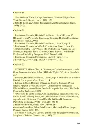 244
Capítulo 18
1 New Webster World College Dictionary, Terceira Edição (New
York: Simon & Shuster, Inc., 1997) 1138
2 John H. Leith, ed, Credos das Igrejas (Atlanta: John Knox Press,
1973). 24-25.
Capítulo 21
1 Eusébio de Cesaréia, História Eclesiástica, Livro VIII, cap. 17
[Disponível em Português: Eusébio de Cesaréia, História Eclesiástica
(São Paulo: Paulus, 2001)]
2 Eusébio de Cesaréia, História Eclesiástica, Livro X, cap. 5.
3 Eusébio de Cesaréia, A Vida de Constantino, Livro I, caps. 41-
42.Philip Schaff e Henry Wace, eds, Os Padres de Nicéia e de Pós-
Niceno, da Segunda Série, 10 tomos, Grand Rapids:.. William B.
Eerdmans Publishing Company, 1982, Tomo 1, 494.
4 Eusébio de Cesaréia, Constantino, Livro II , caps. 44-46.
5 Lactancio, Livro V, cap. 24; ANF, Tomo VII, 160.
Capítulo 22
1 CONSULTE Minha Obra, A Dictionary of primeiras crenças cristãs,
Onde Faço constar Mais Sobre ISTO não Tópico: "Cristo, a divindade
do".
2 Sócrates, História Eclesiástica, Livro I, cap. 9. Os Padres de Nicéia e
Pos-Nicéia, segunda série, Tomo II, 14.
3 Edward Gibbon, Declínio e Queda do Império Romano, (Nova
Iorque, Penguin Books, 1952) 386. [Disponível em Português:
Edward Gibbon, ao declínio e Queda do Império Romano, (São Paulo:
Companhia das Letras, 2003).]
4 "O decreto do Santo Sínodo, Grã Ecumênico, o segundo de Nicéia",
Philip Schaff, e Henry Wace, eds., Os Padres de Nicéia e Pós-Niceno,
segunda série, 10 tomos. (Grand Rapids: William B. Eerdmans
Publishing Company, 1982) Tomo XIV, 550-551.
5 Hilário de Poitiers, citado POR Gibbon, 397.
6 Amiano Marcelino, O Império Romano Mais tarde (Nova Iorque,
Penguin Books, 1986) 239.
7 Colemam J. Barry, ed, Leituras em História da Igreja (Westminster,
Maryland: Christian Classics, Inc., 1985). 522.
 