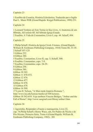 245
Capítulo 23
1 Eusébio de Cesaréia, História Eclesiástica, Traduzido par o Inglês
Paul L. Maier POR (Grand Rapids: Kregel Publications, 1999) 231.
Capítulo 24
1 Leonard Verduin uti Este Termo in Seu Livro, A Anatomia de um
Híbrido, AO referir-SE AO híbrido Igreja-Estado.
2 Eusébio, A Vida de Constantino, Livro I, cap. 44. Schaff, 494.
Capítulo 25
1 Philip Schaff, História da Igreja Cristã. 8 tomos. (Grand Rapids:
William B. Eerdmans Publishing Company, 1910) Tomo III, 33-35.
2 Schaff 107-125.
3 Gibbon 252.
4 Gibbon 380.
5 Eusébio, Constantino, Livro II, cap. 3; Schaff, 500.
6 Eusébio, Constantino, caps. 7-9.
7 Eusébio, Constantino, caps. 24-29.
8 Gibbon 258.
9 Gibbon 380.
Gibbon 10 382.
Gibbon 11 470-472.
Gibbon 12 476.
13 Gibbon 477.
Gibbon 14 478.
15 Gibbon 478.
Gibbon 16 509.
17 Lynn H. Nelson, "A Mais tarde Império Romano ",
http://www.ku.edu/kansas/medieval/108/lectures.
Gibbon 18 562-619. Veja tambem Vincent Bridges, "Arthur and the
Fall of Rome", http://www.sangraal.com/library/arthur1.htm.
Capítulo 26
1 Agostinho, Responder a Fausto o maniqueísta, Livro 22,
cap. 74.Philip Schaff e Henry Wace, eds, Os Padres de Nicéia e de
Pós-Niceno, Primeira Série, Tomo 4 (Grand Rapids: William B.
Eerdmans Publishing Company, 1982).. 301
 