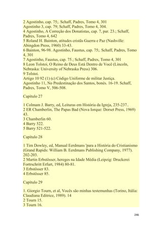 246
2 Agostinho, cap. 75;. Schaff, Padres, Tomo 4, 301
Agostinho 3, cap. 79; Schaff, Padres, Tomo 4, 304.
4 Agostinho, A Correção dos Donatistas, cap. 7, par. 23.; Schaff,
Padres, Tomo 4, 642
5 Roland H. Bainton, atitudes cristãs Guerra e Paz (Nashville:
Abingdon Press, 1960) 33-43.
6 Bainton, 96-98. Agostinho, Faustus, cap. 75;. Schaff, Padres, Tomo
4, 301
7 Agostinho, Faustus, cap. 75.; Schaff, Padres, Tomo 4, 301
8 Leon Tolstoi, O Reino de Deus Está Dentro de Você (Lincoln,
Nebraska: University of Nebraska Press) 306.
9 Tolstoi.
Artigo 10 92 (1) (c) Código Uniforme de militar Justiça.
Agostinho 11, No Predestinação dos Santos, bonés. 16-19. Schaff,
Padres, Tomo V, 506-508.
Capítulo 27
1 Colmam J. Barry, ed, Leituras em História da Igreja, 235-237..
2 ER Chamberlin, The Papas Bad (Nova Iorque: Dorset Press, 1969)
43.
3 Chamberlin 60.
4 Barry 522.
5 Barry 521-522.
Capítulo 28
1 Tim Dowley, ed, Manual Eerdmans 'para a História do Cristianismo
(Grand Rapids: William B. Eerdmans Publishing Company, 1977).
202-203.
2 Martin Erbstösser, hereges na Idade Média (Leipzig: Druckerei
Fortrschritt Erfurt, 1984) 80-81.
3 Erbstösser 83.
4 Erbstösser 85.
Capítulo 29
1. Giorgio Tourn, et al, Vocês são minhas testemunhas (Torino, Itália:
Claudiana Editrice, 1989). 14
2 Tourn 15.
3 Tourn 16.
 