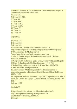 248
3 Harold J. Grimm, A Era da Reforma 1500-1650 (Nova Iorque: A
Companhia Macmillan, 1965) 188 .
4 Lucas 526.
5 Grimm 321-324.
6 Tourn 66.
7 Tourn 66-67.
8 Tourn 66-67.
9 Tourn 66-69.
10 Tourn 72.
11 Tourn 72.
12 Tourn 69.
Capítulo 32
1 Grimm 338.
2 Grimm 325.
3 Grimm 342.
4 Rahull Nand, "John Calvin: Não tão tirânico". in
http://oprfhs.org/division/history/interpretations/2000interp/.doc
5 "O Assassinato de Michael Servet
"http://www.bcbsr.com/topics/servetus.html eles.
6 John F. Fulton, Miguel Servet Humanista e Mártir (Herbert
Reichner, 1953) 35.
7 Philip Schaff, História da Igreja Cristã, Tomo VIII (Grand Rapids:
William B. Eerdmans Publishing Company, 1910) 768.
8 Walter Nigg, os hereges (Alfred A. Knopf, Inc., 1962) 328.
9 "O Assassinato de Miguel Servet."
10 João Calvino, "On the magistrado "in Tratados contra os
anabatistas e contra o Libertines (Grand Rapids:. Baker Bk House,
1982). 77-78
11 "Segunda Confissão Helvética", cap. XXX, reproduzido in John H.
Leith, ed, Credos das Igrejas (Atlanta: John Knox Press, 1973). 190-
191.
Calvino 12 77.
Capítulo 33
1 Sammlung Simler, citado em "História dos Batistas",
http://www.pbministries.org/History/John% 20T
20Christian/vol1/history_10.htm.%.
2 Simler.
 
