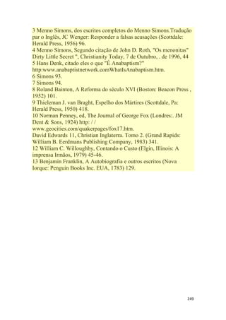249
3 Menno Simons, dos escritos completos do Menno Simons.Tradução
par o Inglês, JC Wenger: Responder a falsas acusações (Scottdale:
Herald Press, 1956) 96.
4 Menno Simons, Segundo citação de John D. Roth, "Os menonitas"
Dirty Little Secret ", Christianity Today, 7 de Outubro, . de 1996, 44
5 Hans Denk, citado eles o que "É Anabaptism?"
http:www.anabaptistnetwork.comWhatIsAnabaptism.htm.
6 Simons 93.
7 Simons 94.
8 Roland Bainton, A Reforma do século XVI (Boston: Beacon Press ,
1952) 101.
9 Thieleman J. van Braght, Espelho dos Mártires (Scottdale, Pa:
Herald Press, 1950) 418.
10 Norman Penney, ed, The Journal of George Fox (Londres:. JM
Dent & Sons, 1924) http: / /
www.geocities.com/quakerpages/fox17.htm.
David Edwards 11, Christian Inglaterra. Tomo 2. (Grand Rapids:
William B. Eerdmans Publishing Company, 1983) 341.
12 William C. Willoughby, Contando o Custo (Elgin, Illinois: A
imprensa Irmãos, 1979) 45-46.
13 Benjamin Franklin, A Autobiografia e outros escritos (Nova
Iorque: Penguin Books Inc. EUA, 1783) 129.
 