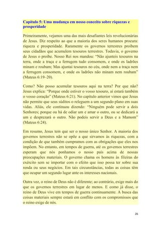 26
Capítulo 5: Uma mudança em nosso conceito sobre riquezas e
prosperidade
Primeiramente, vejamos uma das mais desafiantes leis revolucionárias
de Jesus. Diz respeito ao que a maioria dos seres humanos procura:
riqueza e prosperidade. Raramente os governos terrestres proíbem
seus cidadãos que acumulem tesouros terrestres. Todavia, o governo
de Jesus o proíbe. Nosso Rei nos mandou: ―Não ajunteis tesouros na
terra, onde a traça e a ferrugem tudo consomem, e onde os ladrões
minam e roubam; Mas ajuntai tesouros no céu, onde nem a traça nem
a ferrugem consomem, e onde os ladrões não minam nem roubam‖
(Mateus 6:19–20).
Como? Não posso acumular tesouros aqui na terra? Por que não?
Jesus explica: ―Porque onde estiver o vosso tesouro, aí estará também
o vosso coração‖ (Mateus 6:21). No capítulo anterior vimos que Jesus
não permite que seus súditos o releguem a um segundo plano em suas
vidas. Aliás, ele continuou dizendo: ―Ninguém pode servir a dois
Senhores; porque ou há de odiar um e amar o outro, ou se dedicará a
um e desprezará o outro. Não podeis servir a Deus e a Mamom‖
(Mateus 6:24).
Em resumo, Jesus tem que ser o nosso único Senhor. A maioria dos
governos terrestres não se opõe a que sirvamos às riquezas, com a
condição de que também cumpramos com as obrigações que eles nos
impõem. No entanto, em tempos de guerra, até os governos terrestres
esperam que nós ponhamos o nosso país acima de nossas
preocupações materiais. O governo chama os homens às fileiras do
exército sem se importar com o efeito que isso possa ter sobre sua
renda ou seus negócios. Em tais circunstâncias, todas as coisas têm
que ocupar um segundo lugar ante os interesses nacionais.
Outra vez, o reino de Deus não é diferente; ao contrário, exige mais do
que os governos terrestres em lugar de menos. E como já disse, o
reino de Deus vive em tempos de guerra continuamente. A busca das
coisas materiais sempre estará em conflito com os compromissos que
o reino exige de nós.
 