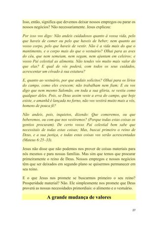 27
Isso, então, significa que devemos deixar nossos empregos ou parar os
nossos negócios? Não necessariamente. Jesus explicou:
Por isso vos digo: Não andeis cuidadosos quanto à vossa vida, pelo
que haveis de comer ou pelo que haveis de beber; nem quanto ao
vosso corpo, pelo que haveis de vestir. Não é a vida mais do que o
mantimento, e o corpo mais do que o vestuário? Olhai para as aves
do céu, que nem semeiam, nem segam, nem ajuntam em celeiros; e
vosso Pai celestial as alimenta. Não tendes vós muito mais valor do
que elas? E qual de vós poderá, com todos os seus cuidados,
acrescentar um côvado à sua estatura?
E, quanto ao vestuário, por que andais solícitos? Olhai para os lírios
do campo, como eles crescem; não trabalham nem fiam; E eu vos
digo que nem mesmo Salomão, em toda a sua glória, se vestiu como
qualquer deles. Pois, se Deus assim veste a erva do campo, que hoje
existe, e amanhã é lançada no forno, não vos vestirá muito mais a vós,
homens de pouca fé?
Não andeis, pois, inquietos, dizendo: Que comeremos, ou que
beberemos, ou com que nos vestiremos? (Porque todas estas coisas os
gentios procuram). De certo vosso Pai celestial bem sabe que
necessitais de todas estas coisas; Mas, buscai primeiro o reino de
Deus, e a sua justiça, e todas estas coisas vos serão acrescentadas
(Mateus 6:25–33).
Jesus não disse que não podemos nos prover de coisas materiais para
nós mesmos e para nossas famílias. Mas sim que temos que procurar
primeiramente o reino de Deus. Nossos empregos e nossos negócios
têm que ser deixados em segundo plano se quisermos permanecer em
seu reino.
E o que Jesus nos promete se buscarmos primeiro o seu reino?
Prosperidade material? Não. Ele simplesmente nos promete que Deus
proverá as nossas necessidades primordiais: o alimento e o vestuário.
A grande mudança de valores
 