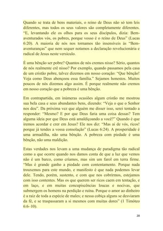 28
Quando se trata de bens materiais, o reino de Deus não só tem leis
diferentes, mas todos os seus valores são completamente diferentes.
―E, levantando ele os olhos para os seus discípulos, dizia: Bem-
aventurados vós, os pobres, porque vosso é o reino de Deus‖ (Lucas
6:20). A maioria de nós nos tornamos tão insensíveis às ―Bem-
aventuranças‖ que nem sequer notamos a declaração revolucionária e
radical de Jesus neste versículo.
É uma bênção ser pobre? Quantos de nós cremos nisso? Sério, quantos
de nós realmente crê nisso? Por exemplo, quando passamos pela casa
de um cristão pobre, talvez dizemos em nosso coração: ―Que bênção!
Veja como Deus abençoou essa família.‖ Sejamos honestos. Muitos
poucos de nós dizemos algo assim. É porque realmente não cremos
em nosso coração que a pobreza é uma bênção.
Em contrapartida, em inúmeras ocasiões algum cristão me mostrou
sua bela casa e seus abundantes bens, dizendo: ―Veja o que o Senhor
nos deu‖. Da próxima vez que alguém me disser isso, serei tentado a
responder: ―Mesmo? E por que Deus faria uma coisa dessas? Tem
alguma ideia por que Deus está amaldiçoando a você?‖ Quando é que
iremos acordar e crer em Jesus? Ele nos diz: ―Mas ai de vós, ricos!
porque já tendes a vossa consolação‖ (Lucas 6:24). A prosperidade é
uma armadilha, não uma bênção. A pobreza com piedade é uma
bênção, não uma maldição.
Estas verdades nos levam a uma mudança de paradigma tão radical
como a que ocorre quando nos damos conta de que a luz que vemos
não é um barco, como críamos, mas sim um farol em terra firme.
―Mas é grande ganho a piedade com contentamento. Porque nada
trouxemos para este mundo, e manifesto é que nada podemos levar
dele. Tendo, porém, sustento, e com que nos cobrirmos, estejamos
com isso contentes. Mas os que querem ser ricos caem em tentação, e
em laço, e em muitas concupiscências loucas e nocivas, que
submergem os homens na perdição e ruína. Porque o amor ao dinheiro
é a raiz de toda a espécie de males; e nessa cobiça alguns se desviaram
da fé, e se traspassaram a si mesmos com muitas dores‖ (1 Timóteo
6:6–10).
 