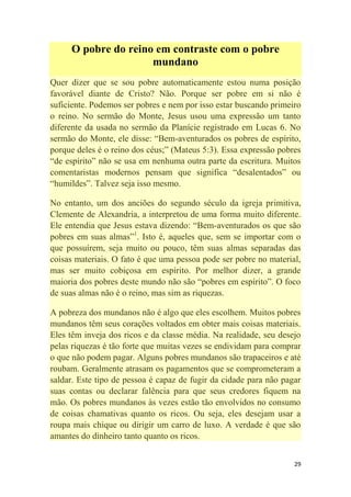 29
O pobre do reino em contraste com o pobre
mundano
Quer dizer que se sou pobre automaticamente estou numa posição
favorável diante de Cristo? Não. Porque ser pobre em si não é
suficiente. Podemos ser pobres e nem por isso estar buscando primeiro
o reino. No sermão do Monte, Jesus usou uma expressão um tanto
diferente da usada no sermão da Planície registrado em Lucas 6. No
sermão do Monte, ele disse: ―Bem-aventurados os pobres de espírito,
porque deles é o reino dos céus;‖ (Mateus 5:3). Essa expressão pobres
―de espírito‖ não se usa em nenhuma outra parte da escritura. Muitos
comentaristas modernos pensam que significa ―desalentados‖ ou
―humildes‖. Talvez seja isso mesmo.
No entanto, um dos anciões do segundo século da igreja primitiva,
Clemente de Alexandria, a interpretou de uma forma muito diferente.
Ele entendia que Jesus estava dizendo: ―Bem-aventurados os que são
pobres em suas almas‖1
. Isto é, aqueles que, sem se importar com o
que possuírem, seja muito ou pouco, têm suas almas separadas das
coisas materiais. O fato é que uma pessoa pode ser pobre no material,
mas ser muito cobiçosa em espírito. Por melhor dizer, a grande
maioria dos pobres deste mundo não são ―pobres em espírito‖. O foco
de suas almas não é o reino, mas sim as riquezas.
A pobreza dos mundanos não é algo que eles escolhem. Muitos pobres
mundanos têm seus corações voltados em obter mais coisas materiais.
Eles têm inveja dos ricos e da classe média. Na realidade, seu desejo
pelas riquezas é tão forte que muitas vezes se endividam para comprar
o que não podem pagar. Alguns pobres mundanos são trapaceiros e até
roubam. Geralmente atrasam os pagamentos que se comprometeram a
saldar. Este tipo de pessoa é capaz de fugir da cidade para não pagar
suas contas ou declarar falência para que seus credores fiquem na
mão. Os pobres mundanos às vezes estão tão envolvidos no consumo
de coisas chamativas quanto os ricos. Ou seja, eles desejam usar a
roupa mais chique ou dirigir um carro de luxo. A verdade é que são
amantes do dinheiro tanto quanto os ricos.
 