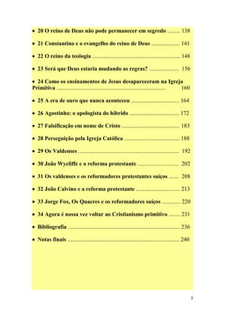 3
 20 O reino de Deus não pode permanecer em segredo ......... 138
 21 Constantino e o evangelho do reino de Deus .................... 141
 22 O reino da teologia .............................................................. 148
 23 Será que Deus estaria mudando as regras? ..................... 156
 24 Como os ensinamentos de Jesus desapareceram na Igreja
Primitiva ............................................................................. 160
 25 A era de ouro que nunca aconteceu .................................. 164
 26 Agostinho: o apologista do híbrido ................................... 172
 27 Falsificação em nome de Cristo ......................................... 183
 28 Perseguição pela Igreja Católica ....................................... 188
 29 Os Valdenses ....................................................................... 192
 30 João Wycliffe e a reforma protestante ............................. 202
 31 Os valdenses e os reformadores protestantes suíços ....... 208
 32 João Calvino e a reforma protestante ............................... 213
 33 Jorge Fox, Os Quacres e os reformadores suíços ............. 220
 34 Agora é nossa vez voltar ao Cristianismo primitivo ........ 231
 Bibliografia ............................................................................... 236
 Notas finais ............................................................................... 240
 