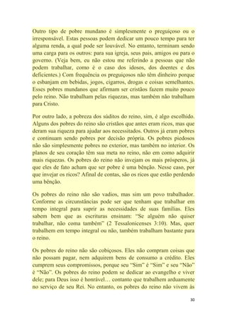 30
Outro tipo de pobre mundano é simplesmente o preguiçoso ou o
irresponsável. Estas pessoas podem dedicar um pouco tempo para ter
alguma renda, a qual pode ser louvável. No entanto, terminam sendo
uma carga para os outros: para sua igreja, seus pais, amigos ou para o
governo. (Veja bem, eu não estou me referindo a pessoas que não
podem trabalhar, como é o caso dos idosos, dos doentes e dos
deficientes.) Com frequência os preguiçosos não têm dinheiro porque
o esbanjam em bebidas, jogos, cigarros, drogas e coisas semelhantes.
Esses pobres mundanos que afirmam ser cristãos fazem muito pouco
pelo reino. Não trabalham pelas riquezas, mas também não trabalham
para Cristo.
Por outro lado, a pobreza dos súditos do reino, sim, é algo escolhido.
Alguns dos pobres do reino são cristãos que antes eram ricos, mas que
deram sua riqueza para ajudar aos necessitados. Outros já eram pobres
e continuam sendo pobres por decisão própria. Os pobres piedosos
não são simplesmente pobres no exterior, mas também no interior. Os
planos de seu coração têm sua meta no reino, não em como adquirir
mais riquezas. Os pobres do reino não invejam os mais prósperos, já
que eles de fato acham que ser pobre é uma bênção. Nesse caso, por
que invejar os ricos? Afinal de contas, são os ricos que estão perdendo
uma bênção.
Os pobres do reino não são vadios, mas sim um povo trabalhador.
Conforme as circunstâncias pode ser que tenham que trabalhar em
tempo integral para suprir as necessidades de suas famílias. Eles
sabem bem que as escrituras ensinam: ―Se alguém não quiser
trabalhar, não coma também‖ (2 Tessalonicenses 3:10). Mas, quer
trabalhem em tempo integral ou não, também trabalham bastante para
o reino.
Os pobres do reino não são cobiçosos. Eles não compram coisas que
não possam pagar, nem adquirem bens de consumo a crédito. Eles
cumprem seus compromissos, porque seu ―Sim‖ é ―Sim‖ e seu ―Não‖
é ―Não‖. Os pobres do reino podem se dedicar ao evangelho e viver
dele; para Deus isso é honrável… contanto que trabalhem arduamente
no serviço de seu Rei. No entanto, os pobres do reino não vivem às
 