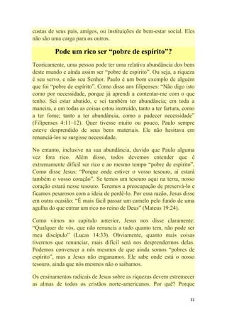 31
custas de seus pais, amigos, ou instituições de bem-estar social. Eles
não são uma carga para os outros.
Pode um rico ser “pobre de espírito”?
Teoricamente, uma pessoa pode ter uma relativa abundância dos bens
deste mundo e ainda assim ser ―pobre de espírito‖. Ou seja, a riqueza
é seu servo, e não seu Senhor. Paulo é um bom exemplo de alguém
que foi ―pobre de espírito‖. Como disse aos filipenses: ―Não digo isto
como por necessidade, porque já aprendi a contentar-me com o que
tenho. Sei estar abatido, e sei também ter abundância; em toda a
maneira, e em todas as coisas estou instruído, tanto a ter fartura, como
a ter fome; tanto a ter abundância, como a padecer necessidade‖
(Filipenses 4:11–12). Quer tivesse muito ou pouco, Paulo sempre
esteve desprendido de seus bens materiais. Ele não hesitava em
renunciá-los se surgisse necessidade.
No entanto, inclusive na sua abundância, duvido que Paulo alguma
vez fora rico. Além disso, todos devemos entender que é
extremamente difícil ser rico e ao mesmo tempo ―pobre de espírito‖.
Como disse Jesus: ―Porque onde estiver o vosso tesouro, aí estará
também o vosso coração‖. Se temos um tesouro aqui na terra, nosso
coração estará nesse tesouro. Teremos a preocupação de preservá-lo e
ficamos pesarosos com a ideia de perdê-lo. Por essa razão, Jesus disse
em outra ocasião: ―É mais fácil passar um camelo pelo fundo de uma
agulha do que entrar um rico no reino de Deus‖ (Mateus 19:24).
Como vimos no capítulo anterior, Jesus nos disse claramente:
―Qualquer de vós, que não renuncia a tudo quanto tem, não pode ser
meu discípulo‖ (Lucas 14:33). Obviamente, quanto mais coisas
tivermos que renunciar, mais difícil será nos desprendermos delas.
Podemos convencer a nós mesmos de que ainda somos ―pobres de
espírito‖, mas a Jesus não enganamos. Ele sabe onde está o nosso
tesouro, ainda que nós mesmos não o saibamos.
Os ensinamentos radicais de Jesus sobre as riquezas devem estremecer
as almas de todos os cristãos norte-americanos. Por quê? Porque
 