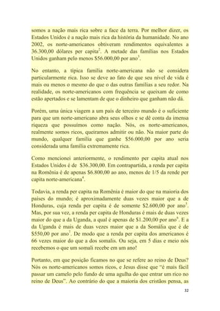 32
somos a nação mais rica sobre a face da terra. Por melhor dizer, os
Estados Unidos é a nação mais rica da história da humanidade. No ano
2002, os norte-americanos obtiveram rendimentos equivalentes a
36.300,00 dólares per capita2
. A metade das famílias nos Estados
Unidos ganham pelo menos $56.000,00 por ano3
.
No entanto, a típica família norte-americana não se considera
particularmente rica. Isso se deve ao fato de que seu nível de vida é
mais ou menos o mesmo do que o das outras famílias a seu redor. Na
realidade, os norte-americanos com frequência se queixam de como
estão apertados e se lamentam de que o dinheiro que ganham não dá.
Porém, uma única viagem a um país de terceiro mundo é o suficiente
para que um norte-americano abra seus olhos e se dê conta da imensa
riqueza que possuímos como nação. Nós, os norte-americanos,
realmente somos ricos, queiramos admitir ou não. Na maior parte do
mundo, qualquer família que ganhe $56.000,00 por ano seria
considerada uma família extremamente rica.
Como mencionei anteriormente, o rendimento per capita atual nos
Estados Unidos é de $36.300,00. Em contrapartida, a renda per capita
na Romênia é de apenas $6.800,00 ao ano, menos de 1/5 da rende per
capita norte-americana4
.
Todavia, a renda per capita na Romênia é maior do que na maioria dos
países do mundo; é aproximadamente duas vezes maior que a de
Honduras, cuja renda per capita é de somente $2.600,00 por ano5
.
Mas, por sua vez, a renda per capita de Honduras é mais de duas vezes
maior do que a da Uganda, a qual é apenas de $1.200,00 por ano6
. E a
da Uganda é mais de duas vezes maior que a da Somália que é de
$550,00 por ano7
. De modo que a renda per capita dos americanos é
66 vezes maior do que a dos somalis. Ou seja, em 5 dias e meio nós
recebemos o que um somali recebe em um ano!
Portanto, em que posição ficamos no que se refere ao reino de Deus?
Nós os norte-americanos somos ricos, e Jesus disse que ―é mais fácil
passar um camelo pelo fundo de uma agulha do que entrar um rico no
reino de Deus‖. Ao contrário do que a maioria dos cristãos pensa, as
 