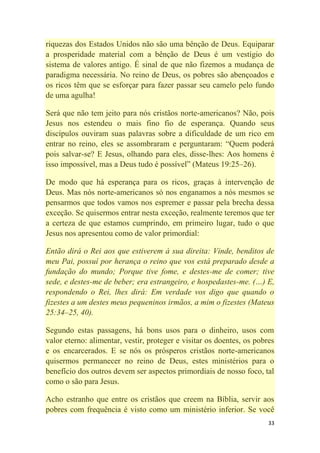 33
riquezas dos Estados Unidos não são uma bênção de Deus. Equiparar
a prosperidade material com a bênção de Deus é um vestígio do
sistema de valores antigo. É sinal de que não fizemos a mudança de
paradigma necessária. No reino de Deus, os pobres são abençoados e
os ricos têm que se esforçar para fazer passar seu camelo pelo fundo
de uma agulha!
Será que não tem jeito para nós cristãos norte-americanos? Não, pois
Jesus nos estendeu o mais fino fio de esperança. Quando seus
discípulos ouviram suas palavras sobre a dificuldade de um rico em
entrar no reino, eles se assombraram e perguntaram: ―Quem poderá
pois salvar-se? E Jesus, olhando para eles, disse-lhes: Aos homens é
isso impossível, mas a Deus tudo é possível‖ (Mateus 19:25–26).
De modo que há esperança para os ricos, graças à intervenção de
Deus. Mas nós norte-americanos só nos enganamos a nós mesmos se
pensarmos que todos vamos nos espremer e passar pela brecha dessa
exceção. Se quisermos entrar nesta exceção, realmente teremos que ter
a certeza de que estamos cumprindo, em primeiro lugar, tudo o que
Jesus nos apresentou como de valor primordial:
Então dirá o Rei aos que estiverem à sua direita: Vinde, benditos de
meu Pai, possuí por herança o reino que vos está preparado desde a
fundação do mundo; Porque tive fome, e destes-me de comer; tive
sede, e destes-me de beber; era estrangeiro, e hospedastes-me. (…) E,
respondendo o Rei, lhes dirá: Em verdade vos digo que quando o
fizestes a um destes meus pequeninos irmãos, a mim o fizestes (Mateus
25:34–25, 40).
Segundo estas passagens, há bons usos para o dinheiro, usos com
valor eterno: alimentar, vestir, proteger e visitar os doentes, os pobres
e os encarcerados. E se nós os prósperos cristãos norte-americanos
quisermos permanecer no reino de Deus, estes ministérios para o
benefício dos outros devem ser aspectos primordiais de nosso foco, tal
como o são para Jesus.
Acho estranho que entre os cristãos que creem na Bíblia, servir aos
pobres com frequência é visto como um ministério inferior. Se você
 