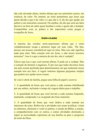 34
não está salvando almas, muitos diriam que seu ministério carece, em
essência, de valor. No entanto, no reino permitimos que Jesus seja
quem decida o que é de valor e o que não é. E ele diz que ajudar aos
pobres é um ministério essencial. Ou melhor, ele diz que será um fator
decisivo na hora de saber quem herdará o reino e quem não o herdará.
Compartilhar com os pobres é tão importante como pregar o
evangelho de Jesus.
Auto-exame
A maioria dos cristãos norte-americanos afirma que o reino
verdadeiramente ocupa o primeiro lugar em suas vidas. ―De fato,
possuo um tesouro considerável aqui na terra. Mas isso não significa
nada para mim. Meu coração está em Jesus, e não nestes tesouros
terrestres‖. Isso é o que a maioria de nós diz, não é verdade?
Talvez seja isso o que você mesmo afirma. E pode ser a verdade. Mas
o coração do homem é enganoso. É por isso que todos devemos fazer
um auto-exame profundo para determinarmos em que realmente nosso
coração tem seu foco. A seguir notemos algumas perguntas simples
que podem nos ajudar nesse exame.
Se você é chefe de família, pegue uma folha de papel e escreva:
1. A quantidade de horas que você passa a cada semana trabalhando
por um salário, incluindo o tempo da viagem diária para o trabalho.
2. A quantidade de horas que você investe a cada semana limpando,
mantendo, comprando e se ocupando dos bens materiais.
3. A quantidade de horas que você dedica a cada semana aos
interesses do reino. Refiro-me a atividades tais como testificar, visitar
os enfermos, alimentar e vestir os pobres, o estudo da Bíblia, a oração,
o companheirismo com os outros, e outras atividades destinadas a
suprir as necessidades espirituais de sua família ou para o progresso
do reino de Deus.
 