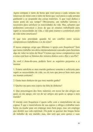 35
Agora compare o tanto de horas que você passa a cada semana nos
interesses do reino com o tanto de horas que você passa a cada semana
ganhando e se ocupando das coisas materiais. A que você dedica a
maior parte do seu tempo? Obviamente, um trabalho terrestre é
necessário para satisfazer as necessidades da vida. Mas, achamos que
poderemos convencer a Jesus de que só estamos trabalhando para
suprir as necessidades da vida, e não para manter o confortável estilo
de vida norte-americano?
O que tem prioridade quando há um conflito entre nossos
compromissos trabalhistas e os do reino?
O nosso emprego exige que faltemos à igreja com frequência? Será
que nosso trabalho nos deixa demasiadamente cansados para fazermos
algo de valor no reino de Deus? Cremos que nosso compromisso com
o reino está bem se falamos dez minutos diários com o Rei e seu Pai?
Se você é dona-de-casa, poderia fazer as seguintes perguntas a si
mesma:
1. Estaria satisfeita se meu marido ganhasse somente o suficiente para
suprir as necessidades da vida, ou ele tem que prover bem mais para
me manter contente?
2. Gasto mais dinheiro do que meu marido ganha?
3. Queixo-me para meu esposo da falta de dinheiro?
4. Que percentagem dos bens materiais em nosso lar são artigos aos
quais eu me apego, em vez de ser artigos aos quais se apega o meu
marido?
O marido com frequência é quem sofre com o materialismo de sua
esposa. É que o materialismo de sua esposa o obriga a trabalhar mais
horas ou mudar para um emprego mais bem pago, mas um emprego
que destrói sua vida espiritual. Ela pode se queixar das longas horas
de trabalho de seu marido; mas, não será que seus gastos e suas
 
