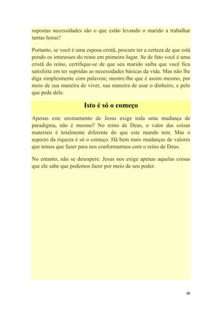36
supostas necessidades são o que estão levando o marido a trabalhar
tantas horas?
Portanto, se você é uma esposa cristã, procure ter a certeza de que está
pondo os interesses do reino em primeiro lugar. Se de fato você é uma
cristã do reino, certifique-se de que seu marido saiba que você fica
satisfeita em ter supridas as necessidades básicas da vida. Mas não lhe
diga simplesmente com palavras; mostre-lhe que é assim mesmo, por
meio de sua maneira de viver, sua maneira de usar o dinheiro, e pelo
que pede dele.
Isto é só o começo
Apenas este ensinamento de Jesus exige toda uma mudança de
paradigma, não é mesmo? No reino de Deus, o valor das coisas
materiais é totalmente diferente do que este mundo tem. Mas o
aspecto da riqueza é só o começo. Há bem mais mudanças de valores
que temos que fazer para nos conformarmos com o reino de Deus.
No entanto, não se desespere. Jesus nos exige apenas aquelas coisas
que ele sabe que podemos fazer por meio de seu poder.
 