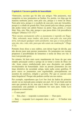 37
Capítulo 6: Um novo padrão de honestidade
―Outrossim, ouvistes que foi dito aos antigos: Não perjurarás, mas
cumprirás os teus juramentos ao Senhor. Eu, porém, vos digo que de
maneira nenhuma jureis; nem pelo céu, porque é o trono de Deus;
Nem pela terra, porque é o escabelo de seus pés; nem por Jerusalém,
porque é a cidade do grande Rei; Nem jurarás pela tua cabeça, porque
não podes tornar um cabelo branco ou preto. Seja, porém, o vosso
falar: Sim, sim; Não, não; porque o que passa disto é de procedência
maligna‖ (Mateus 5:33–37).*
*Este mesmo ensinamento sobre os juramentos é repetido em Tiago:
―Mas, sobretudo, meus irmãos, não jureis, nem pelo céu, nem pela
terra, nem façais qualquer outro juramento; mas que a vossa palavra
seja sim, sim, e não, não; para que não caiais em condenação‖ (Tiago
5:12).
Portanto Jesus disse a seus súditos, sem deixar lugar de dúvida, que
não devem jurar nem prestar juramentos. Os juramentos nos tornam
propensos à possibilidade de tomarmos o nome de Deus em vão. E
isso é um pecado grave.
No entanto, há bem mais neste mandamento de Jesus do que uma
simples precaução contra o perigo de se tomar o nome de Deus em
vão. Jesus estava estabelecendo para seus discípulos um padrão
revolucionário de honestidade. Jurar ou prestar juramentos era um
traço distintivo da sociedade antiga, tanto judia como gentílica. O
povo usava os juramentos com regularidade, principalmente em
assuntos de comércio, religião e governo. Por que os usavam com
tanta frequência? Porque não podiam confiar uns nos outros.
Por exemplo, suponhamos que Levi bar José da Judeia do primeiro
século vai ao mercado para comprar um anel. Ali vê um lindo anel de
ouro que gostaria de ter, mas que é muito caro. Vale o preço que o
comerciante está pedindo se realmente for ouro puro. Então Levi
pergunta ao comerciante:
— É ouro puro?
— Sim, claro — responde o comerciante — Ouro puro.
— Bem — responde Levi enquanto alisa o anel — O Senhor tem
certeza?
 