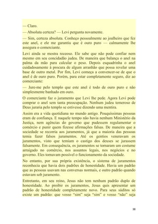 38
— Claro.
— Absoluta certeza? — Levi pergunta novamente.
— Sim, certeza absoluta. Conheço pessoalmente ao joalheiro que fez
este anel, e ele me garantiu que é ouro puro — calmamente lhe
assegura o comerciante.
Levi ainda se mostra receoso. Ele sabe que não pode confiar nem
mesmo em seu concidadão judeu. De maneira que balança o anel na
palma da mão para calcular o peso. Depois esquadrinha o anel
cuidadosamente à procura de algum arranhão que possa revelar uma
base de outro metal. Por fim, Levi começa a convencer-se de que o
anel é de ouro puro. Porém, para estar completamente seguro, diz ao
comerciante:
— Jure-me pelo templo que este anel é todo de ouro puro e não
simplesmente banhado em ouro.
O comerciante faz o juramento que Levi lhe pede. Agora Levi pode
comprar o anel sem tanta preocupação. Nenhum judeu temeroso de
Deus juraria pelo templo se estivesse dizendo uma mentira.
Assim era a vida quotidiana no mundo antigo. Pouquíssimas pessoas
eram de confiança. E naquele tempo não havia nenhum Ministério da
Justiça, nem agências do governo que pudessem regulamentar o
comércio e punir quem fizesse afirmações falsas. De maneira que a
sociedade se recorria aos juramentos, já que a maioria das pessoas
temia fazer falsos juramentos. Até os gentios veneravam os
juramentos, visto que temiam o castigo dos deuses se jurassem
falsamente. Em consequência, os juramentos se tornaram um costume
arraigado no comércio, nos assuntos legais, nos negócios e no
governo. Eles tornavam possível o funcionamento da sociedade.
No entanto, por sua própria existência, o sistema de juramentos
reconhecia que havia dois padrões de honestidade. Havia um padrão
que as pessoas usavam nas conversas normais, e outro padrão quando
estavam sob juramento.
Entretanto, em seu reino, Jesus não tem nenhum padrão duplo de
honestidade. Ao proibir os juramentos, Jesus quis apresentar um
padrão de honestidade completamente novo. Para seus súditos só
existe um padrão: que vosso ―sim‖ seja ―sim‖ e vosso ―não‖ seja
 