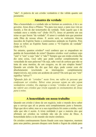 39
―não‖. A palavra de um cristão verdadeiro é tão válida quanto um
juramento.
Amantes da verdade
Mas a honestidade e a verdade não se limitam ao comércio, à lei e ao
governo. Jesus disse a Pilatos: ―Eu para isso nasci, e para isso vim ao
mundo, a fim de dar testemunho da verdade. Todo aquele que é da
verdade ouve a minha voz‖ (João 18:37). Jesus só permite em seu
reino os que forem ―da verdade‖. O amor à verdade tem que penetrar
cada fibra de nossas almas. E assim será, se realmente formos
nascidos do Espírito Santo e continuarmos andando no Espírito. Pois
Jesus se refere ao Espírito Santo como o ―O Espírito de verdade‖
(João 14.17).
No entanto, quantos cristãos* você conhece que se enquadram no
padrão de honestidade do reino? Quantos cristãos você conhece cujo
―sim‖ é ―sim‖ e cujo ―não‖ é ―não‖? Sempre que um irmão cristão lhe
diz uma coisa, você sabe que pode confiar completamente na
veracidade de suas palavras? Ou seja, sabe você de certeza que não se
trata de uma mentira, de um exagero, ou de um simples boato?
Quando um cristão lhe diz que fará algo, pode contar com ele
absolutamente (excluindo as interrupções completamente
imprevisíveis, tais como um acidente de carro)? Ou será que seu ―sim‖
significa ―talvez‖?
*Quando falo de ―cristãos‖ neste livro, me refiro às pessoas que
confessam ser cristãos. Talvez estas pessoas sejam ou não sejam
verdadeiros cristãos. Eu emprego o termo ―cristãos do reino‖ para
me referir aos cristãos que vivem segundo os ensinamentos de Jesus
para o reino.
A honestidade em nosso trabalho
Quando um cristão é dono de um negócio, todo o mundo deve saber
que o serviço que ali se presta será completamente justo e honesto.
Digo que deve saber, mas se a sua experiência foi como a minha, você
sabe que não é assim. A triste realidade é que a maioria dos que
afirmam ser cristãos na verdade não são do reino de Deus. A
honestidade deles e a do mundo são muito similares.
Os cristãos continuamente fazem fraude com seus impostos, mentem
para seus patrões, passam cheques sem fundo e fogem da cidade para
 