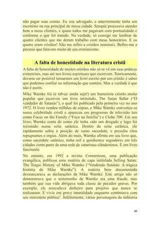 40
não pagar suas contas. Eu sou advogado, e anteriormente tinha um
escritório na rua principal de nossa cidade. Sempre procurava atender
bem a meus clientes, e quase todos me pagavam com pontualidade e
conforme o que foi tratado. Na verdade, só consigo me lembrar de
quatro clientes que me deram trabalho com meus honorários. E os
quatro eram cristãos! Não me refiro a cristãos nominais. Refiro-me a
pessoas que falavam muito de seu cristianismo.
A falta de honestidade na literatura cristã
A falta de honestidade de muitos cristãos não só se vê em suas práticas
comerciais, mas até nos livros espirituais que escrevem. Teoricamente,
deveria ser possível tomarmos um livro escrito por um cristão e saber
que podemos confiar na informação que contém. Mas a verdade é que
não é assim.
Mike Warnke foi (e talvez ainda seja!) um humorista cristão muito
popular que escreveu um livro intitulado, The Satan Seller (―O
vendedor de Satanás‖), o qual foi publicado pela primeira vez no ano
1972. O livro vendeu milhões de cópias, e Mike Warnke converteu-se
numa celebridade cristã e apareceu em programas de televisão tais
como Focus on the Family (―Foco na família‖) e Clube 700. Em seu
livro, Warnke conta de como ele tinha sido um drogado e logo foi
recrutado numa seita satânica. Dentro da seita satânica, ele
rapidamente subiu à posição de sumo sacerdote, e presidiu ritos
repugnantes e orgias. Além do mais, Warnke afirma em seu livro que,
como sacerdote satânico, tinha mil e quinhentos seguidores em três
cidades como parte de uma rede de satanistas clandestinos. É um livro
fascinante.
No entanto, em 1992 a revista Cornerstone, uma publicação
evangélica, publicou uma matéria de capa intitulada Selling Satan:
The Tragic History of Mike Warnke (―Vendendo Satanás: A trágica
história de Mike Warnke‖). A matéria bem documentada
desmascarava as declarações de Mike Warnke. Este artigo não só
demonstrava que o testemunho de Warnke era uma fraude, mas
também que sua vida abrigava toda classe de pecados graves. Por
exemplo, ele arrecadava dinheiro para projetos que nunca se
realizaram. E vivia em grave imoralidade enquanto continuava com
seu ministério público1
. Infelizmente, várias personagens da indústria
 