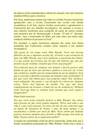 41
da música cristã contemporânea sabiam da situação, mas não tomaram
medidas bíblicas para a resolver.
Pois bem, poderíamos pensar que todos os cristãos ficaram muitíssimo
agradecidos com a revista Cornerstone por revelar esta fraude
escandalosa. E de fato, muitos cristãos escreveram e agradeceram à
Cornerstone por seu trabalho investigativo. No entanto, a revista e
seus editores receberam uma avalanche de cartas de outros cristãos
com protestos por ter desmascarado a fraude. ―O fato é‖, disseram
muitos, ―que o testemunho de Mike, por mais falso que tenha sido,
conduziu milhares de pessoas a Cristo‖.
Por exemplo, a seguir mostramos algumas das cartas (em forma
resumida) que Cornerstone recebeu como resposta à sua matéria
investigativa:
Não gostei de seu artigo sobre Mike Warnke. Vocês não fizeram
diferente do que a imprensa secular faz. Já basta o que aconteceu de
mau com Mike Warnke, mas vocês realmente se passaram dos limites!
E o que acham da escritura que diz que não importa que seja por
pretexto ou por verdade, contanto que Cristo seja pregado?
Vocês falaram mais de condenar este homem e fazê-lo parecer uma
fraude do que de dizer que devemos ajudá-lo e orar por ele. Cristo
não condenou a mulher que foi surpreendida no ato de adultério. Será
que o o pecado é diferente só porque um homem é uma celebridade? E
por que vocês não olham para suas próprias vidas? Sim, Senhores,
estou indignado. Sou pastor e sou alvejado de críticas por algumas
coisas. Vocês mal falaram do perdão. Por que não focar
completamente em levantar o irmão em vez de condená-lo? Meditem
nisto! Será que Deus os condena neste instante que vocês sujam a
imagem dele?2
Outro leitor escreveu:
Por que vocês estão tentando destruir a Mike Warnke? Ele salvou
mais pessoas do que vocês podem imaginar. Talvez nem toda a sua
vida é o que vocês pensam. Já estive em três de seus concertos aqui
na Igreja do Nazareno de Pismo, e dois de meus amigos e eu
encontramos o Senhor por meio de Mike. Vocês sabem que Satanás
procura inventar mentiras para destruir a Mike porque tem medo de
Mike. Façam o favor de se explicarem melhor3
.
A reação da comunidade cristã me deixa estarrecido, ainda mais que a
fraude escandalosa perpetrada por Mike Warnke. Onde está o amor à
 