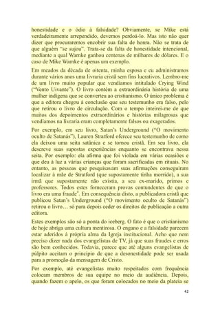42
honestidade e o ódio à falsidade? Obviamente, se Mike está
verdadeiramente arrependido, devemos perdoá-lo. Mas isto não quer
dizer que procuraremos encobrir sua falta de honra. Não se trata de
que alguém ―se sujou‖. Trata-se da falta de honestidade intencional,
mediante a qual Warnke ganhou centenas de milhares de dólares. E o
caso de Mike Warnke é apenas um exemplo.
Em meados da década de oitenta, minha esposa e eu administramos
durante vários anos uma livraria cristã sem fins lucrativos. Lembro-me
de um livro muito popular que vendíamos intitulado Crying Wind
(―Vento Uivante‖). O livro contém a extraordinária história de uma
mulher indígena que se converteu ao cristianismo. O único problema é
que a editora chegou à conclusão que seu testemunho era falso, pelo
que retirou o livro de circulação. Com o tempo inteirei-me de que
muitos dos depoimentos extraordinários e histórias milagrosas que
vendíamos na livraria eram completamente falsos ou exagerados.
Por exemplo, em seu livro, Satan‘s Underground (―O movimento
oculto de Satanás‖), Lauren Stratford oferece seu testemunho de como
ela deixou uma seita satânica e se tornou cristã. Em seu livro, ela
descreve suas supostas experiências enquanto se encontrava nessa
seita. Por exemplo: ela afirma que foi violada em várias ocasiões e
que deu à luz a várias crianças que foram sacrificadas em rituais. No
entanto, as pessoas que pesquisavam suas afirmações conseguiram
localizar à mãe de Stratford (que supostamente tinha morrido), a sua
irmã que supostamente não existia, a seu ex-marido, primos e
professores. Todos estes forneceram provas contundentes de que o
livro era uma fraude4
. Em consequência disto, a publicadora cristã que
publicou Satan‘s Underground (―O movimento oculto de Satanás‖)
retirou o livro… só para depois ceder os direitos de publicação a outra
editora.
Estes exemplos são só a ponta do iceberg. O fato é que o cristianismo
de hoje abriga uma cultura mentirosa. O engano e a falsidade parecem
estar aderidos à própria alma da Igreja institucional. Acho que nem
preciso dizer nada dos evangelistas de TV, já que suas fraudes e erros
são bem conhecidos. Todavia, parece que até alguns evangelistas de
púlpito aceitam o princípio de que a desonestidade pode ser usada
para a promoção da mensagem de Cristo.
Por exemplo, até evangelistas muito respeitados com frequência
colocam membros de sua equipe no meio da audiência. Depois,
quando fazem o apelo, os que foram colocados no meio da plateia se
 