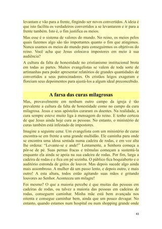 43
levantam e vão para a frente, fingindo ser novos convertidos. A ideia é
que isto facilita os verdadeiros convertidos a se levantarem e ir para a
frente também. Isto é, o fim justifica os meios.
Mas esse é o sistema de valores do mundo. No reino, os meios pelos
quais fazemos algo são tão importantes quanto o fim que atingimos.
Nunca usamos os meios do mundo para conseguirmos os objetivos do
reino. Você acha que Jesus colocava impostores em meio à sua
audiência?
A cultura da falta de honestidade no cristianismo institucional brota
em todas as partes. Muitos evangelistas se valem de toda sorte de
artimanhas para poder apresentar relatórios de grandes quantidades de
convertidos a seus patrocinadores. Os cristãos leigos exageram e
floreiam seus depoimentos para ajustá-los a algum ideal preconcebido.
A farsa das curas milagrosas
Mas, provavelmente em nenhum outro campo da igreja é tão
prevalente a cultura da falta de honestidade como no campo da cura
milagrosa. Jesus e seus apóstolos curaram os doentes. Na realidade, a
cura sempre esteve muito liga à mensagem do reino. E tenho certeza
de que Jesus ainda hoje cura as pessoas. No entanto, o ministério de
curas também está infestado de impostores.
Imagine a seguinte cena: Um evangelista com um ministério de curas
encontra-se em frente a uma grande multidão. Ele caminha para onde
se encontra uma idosa sentada numa cadeira de rodas, e em voz alta
lhe ordena: ―Levante-se e ande!‖ Lentamente, a Senhora começa a
pôr-se de pé. Suas pernas fracas e trêmulas começam a sustentá-la
enquanto ela ainda se apoia na sua cadeira de rodas. Por fim, larga a
cadeira de rodas e e fica em pé sozinha. O público fica boquiaberto e o
auditório estronda de gritos de louvor. Mas depois sucede algo ainda
mais assombroso. A mulher dá um passo lento, e depois outro, e mais
outro! A esta altura, todos estão agitando suas mãos e gritando
louvores ao Senhor. Aconteceu um milagre!
Foi mesmo? O que a maioria percebe é que muitas das pessoas em
cadeiras de rodas, ou talvez a maioria das pessoas em cadeiras de
rodas, conseguem caminhar. Minha mãe está bem avançada nos
oitenta e consegue caminhar bem, ainda que um pouco devagar. No
entanto, quando estamos num hospital ou num shopping grande onde
 