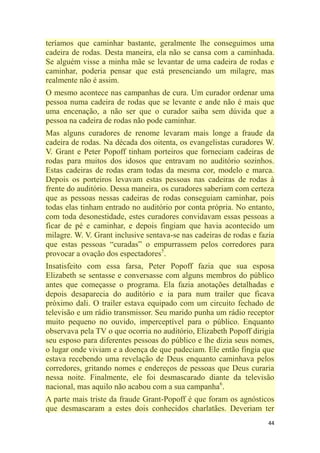 44
teríamos que caminhar bastante, geralmente lhe conseguimos uma
cadeira de rodas. Desta maneira, ela não se cansa com a caminhada.
Se alguém visse a minha mãe se levantar de uma cadeira de rodas e
caminhar, poderia pensar que está presenciando um milagre, mas
realmente não é assim.
O mesmo acontece nas campanhas de cura. Um curador ordenar uma
pessoa numa cadeira de rodas que se levante e ande não é mais que
uma encenação, a não ser que o curador saiba sem dúvida que a
pessoa na cadeira de rodas não pode caminhar.
Mas alguns curadores de renome levaram mais longe a fraude da
cadeira de rodas. Na década dos oitenta, os evangelistas curadores W.
V. Grant e Peter Popoff tinham porteiros que forneciam cadeiras de
rodas para muitos dos idosos que entravam no auditório sozinhos.
Estas cadeiras de rodas eram todas da mesma cor, modelo e marca.
Depois os porteiros levavam estas pessoas nas cadeiras de rodas à
frente do auditório. Dessa maneira, os curadores saberiam com certeza
que as pessoas nessas cadeiras de rodas conseguiam caminhar, pois
todas elas tinham entrado no auditório por conta própria. No entanto,
com toda desonestidade, estes curadores convidavam essas pessoas a
ficar de pé e caminhar, e depois fingiam que havia acontecido um
milagre. W. V. Grant inclusive sentava-se nas cadeiras de rodas e fazia
que estas pessoas ―curadas‖ o empurrassem pelos corredores para
provocar a ovação dos espectadores5
.
Insatisfeito com essa farsa, Peter Popoff fazia que sua esposa
Elizabeth se sentasse e conversasse com alguns membros do público
antes que começasse o programa. Ela fazia anotações detalhadas e
depois desaparecia do auditório e ia para num trailer que ficava
próximo dali. O trailer estava equipado com um circuito fechado de
televisão e um rádio transmissor. Seu marido punha um rádio receptor
muito pequeno no ouvido, imperceptível para o público. Enquanto
observava pela TV o que ocorria no auditório, Elizabeth Popoff dirigia
seu esposo para diferentes pessoas do público e lhe dizia seus nomes,
o lugar onde viviam e a doença de que padeciam. Ele então fingia que
estava recebendo uma revelação de Deus enquanto caminhava pelos
corredores, gritando nomes e endereços de pessoas que Deus curaria
nessa noite. Finalmente, ele foi desmascarado diante da televisão
nacional, mas aquilo não acabou com a sua campanha6
.
A parte mais triste da fraude Grant-Popoff é que foram os agnósticos
que desmascaram a estes dois conhecidos charlatães. Deveriam ter
 