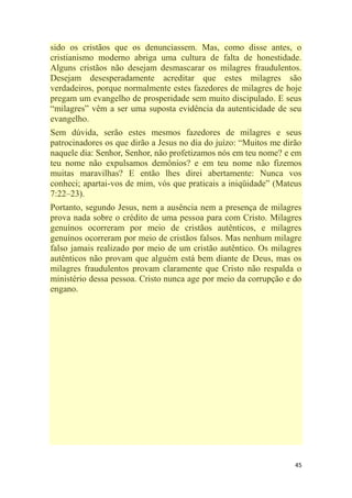 45
sido os cristãos que os denunciassem. Mas, como disse antes, o
cristianismo moderno abriga uma cultura de falta de honestidade.
Alguns cristãos não desejam desmascarar os milagres fraudulentos.
Desejam desesperadamente acreditar que estes milagres são
verdadeiros, porque normalmente estes fazedores de milagres de hoje
pregam um evangelho de prosperidade sem muito discipulado. E seus
―milagres‖ vêm a ser uma suposta evidência da autenticidade de seu
evangelho.
Sem dúvida, serão estes mesmos fazedores de milagres e seus
patrocinadores os que dirão a Jesus no dia do juízo: ―Muitos me dirão
naquele dia: Senhor, Senhor, não profetizamos nós em teu nome? e em
teu nome não expulsamos demônios? e em teu nome não fizemos
muitas maravilhas? E então lhes direi abertamente: Nunca vos
conheci; apartai-vos de mim, vós que praticais a iniqüidade‖ (Mateus
7:22–23).
Portanto, segundo Jesus, nem a ausência nem a presença de milagres
prova nada sobre o crédito de uma pessoa para com Cristo. Milagres
genuínos ocorreram por meio de cristãos autênticos, e milagres
genuínos ocorreram por meio de cristãos falsos. Mas nenhum milagre
falso jamais realizado por meio de um cristão autêntico. Os milagres
autênticos não provam que alguém está bem diante de Deus, mas os
milagres fraudulentos provam claramente que Cristo não respalda o
ministério dessa pessoa. Cristo nunca age por meio da corrupção e do
engano.
 
