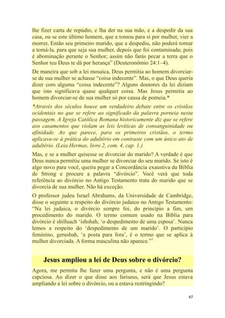 47
lhe fizer carta de repúdio, e lha der na sua mão, e a despedir da sua
casa, ou se este último homem, que a tomou para si por mulher, vier a
morrer, Então seu primeiro marido, que a despediu, não poderá tornar
a tomá-la, para que seja sua mulher, depois que foi contaminada; pois
é abominação perante o Senhor; assim não farás pecar a terra que o
Senhor teu Deus te dá por herança‖ (Deuteronômio 24:1–4).
De maneira que sob a lei mosaica, Deus permitia ao homem divorciar-
se de sua mulher se achasse ―coisa indecente‖. Mas, o que Deus queria
dizer com alguma ―coisa indecente‖? Alguns doutores da lei diziam
que isto significava quase qualquer coisa. Mas Jesus permitia ao
homem divorciar-se de sua mulher só por causa de porneia.*
*Através dos séculos houve um verdadeiro debate entre os cristãos
ocidentais no que se refere ao significado da palavra porneia nesta
passagem. A Igreja Católica Romana historicamente diz que se refere
aos casamentos que violam as leis levíticas de consanguinidade ou
afinidade. Ao que parece, para os primeiros cristãos, o termo
aplicava-se à prática do adultério em contraste com um único ato de
adultério. (Leia Hermas, livro 2, com. 4, cap. 1.)
Mas, e se a mulher quisesse se divorciar do marido? A verdade é que
Deus nunca permitiu uma mulher se divorciar do seu marido. Se isto é
algo novo para você, queira pegar a Concordância exaustiva da Bíblia
de Strong e procure a palavra ―divórcio‖. Você verá que toda
referência ao divórcio no Antigo Testamento trata do marido que se
divorcia de sua mulher. Não há exceção.
O professor judeu Israel Abrahams, da Universidade de Cambridge,
disse o seguinte a respeito do divórcio judaico no Antigo Testamento:
―Na lei judaica, o divórcio sempre foi, do princípio a fim, um
procedimento do marido. O termo comum usado na Bíblia para
divórcio é shilluach ‗ishshah, ‗o despedimento de uma esposa‘. Nunca
lemos a respeito do ‗despedimento de um marido‘. O particípio
feminino, gerushah, ‗a posta para fora‘, é o termo que se aplica à
mulher divorciada. A forma masculina não aparece.‖1
Jesus ampliou a lei de Deus sobre o divórcio?
Agora, me permita lhe fazer uma pergunta, e não é uma pergunta
capciosa. Ao dizer o que disse aos fariseus, será que Jesus estava
ampliando a lei sobre o divórcio, ou a estava restringindo?
 