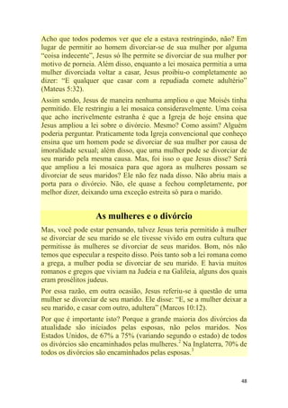 48
Acho que todos podemos ver que ele a estava restringindo, não? Em
lugar de permitir ao homem divorciar-se de sua mulher por alguma
―coisa indecente‖, Jesus só lhe permite se divorciar de sua mulher por
motivo de porneia. Além disso, enquanto a lei mosaica permitia a uma
mulher divorciada voltar a casar, Jesus proibiu-o completamente ao
dizer: ―E qualquer que casar com a repudiada comete adultério‖
(Mateus 5:32).
Assim sendo, Jesus de maneira nenhuma ampliou o que Moisés tinha
permitido. Ele restringiu a lei mosaica consideravelmente. Uma coisa
que acho incrivelmente estranha é que a Igreja de hoje ensina que
Jesus ampliou a lei sobre o divórcio. Mesmo? Como assim? Alguém
poderia perguntar. Praticamente toda Igreja convencional que conheço
ensina que um homem pode se divorciar de sua mulher por causa de
imoralidade sexual; além disso, que uma mulher pode se divorciar de
seu marido pela mesma causa. Mas, foi isso o que Jesus disse? Será
que ampliou a lei mosaica para que agora as mulheres possam se
divorciar de seus maridos? Ele não fez nada disso. Não abriu mais a
porta para o divórcio. Não, ele quase a fechou completamente, por
melhor dizer, deixando uma exceção estreita só para o marido.
As mulheres e o divórcio
Mas, você pode estar pensando, talvez Jesus teria permitido à mulher
se divorciar de seu marido se ele tivesse vivido em outra cultura que
permitisse às mulheres se divorciar de seus maridos. Bom, nós não
temos que especular a respeito disso. Pois tanto sob a lei romana como
a grega, a mulher podia se divorciar de seu marido. E havia muitos
romanos e gregos que viviam na Judeia e na Galileia, alguns dos quais
eram prosélitos judeus.
Por essa razão, em outra ocasião, Jesus referiu-se à questão de uma
mulher se divorciar de seu marido. Ele disse: ―E, se a mulher deixar a
seu marido, e casar com outro, adultera‖ (Marcos 10:12).
Por que é importante isto? Porque a grande maioria dos divórcios da
atualidade são iniciados pelas esposas, não pelos maridos. Nos
Estados Unidos, de 67% a 75% (variando segundo o estado) de todos
os divórcios são encaminhados pelas mulheres.2
Na Inglaterra, 70% de
todos os divórcios são encaminhados pelas esposas.3
 