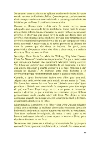 49
No entanto, essas estatísticas se aplicam a todos os divórcios, havendo
ou não menores de idade envolvidos. Quando apenas consideramos os
divórcios que envolvem menores de idade, a percentagem de divórcios
iniciados por mulheres é consideravelmente maior.
Durante os últimos vinte e dois anos de minha carreira como
advogado, atuei na área de direito imobiliário. Como parte do exame
de escrituras pública, lia os expedientes de vários milhares de casos de
divórcio. E observava que quase nove de cada dez destes casos de
divórcio eram iniciados pelas mulheres. Por que esta percentagem de
divórcios encaminhados por mulheres é tão alta em comparação com a
média nacional? A razão é que eu só reviso processos de divórcio no
caso de pessoas que são donas de imóveis. Em geral, estes
proprietários são pessoas acima dos vinte e cinco anos, e a maioria
delas tem filhos menores de idade.
No artigo, These Boots Are Made for Walking: Why Most Divorce
Filers Are Women (―Estas botas são para andar: Por que a maioria dos
que iniciam um divórcio são mulheres‖), Margaret Brining escreve:
―Os filhos são ‗os bens‘ mais importantes de um casamento, e a parte
que espera conseguir a guarda exclusiva é a mais propensa a dar
entrada no divórcio‖.4
As mulheres estão mais dispostas a se
divorciarem porque raramente temem perder a guarda de seus filhos.
Contudo, a Igreja institucional fechou seus olhos para este mal.
Alguns anos atrás, recebi uma carta modelo de um pastor do Texas.
Ele denunciava nossas leis em favor do ―divórcio sem culpa‖ (que
permitem o divórcio sem necessidade de comprovar quem teve culpa
de quê) em Texas. Fiquei alegre ao ver a um pastor se pronunciar
contra o divórcio, já que a maioria das chamadas igrejas bíblicas
permaneceram muito caladas sobre este tema. Mas depois a carta
continuava dizendo que nossas leis, por tornarem tão fácil o divórcio,
discriminam a mulheres e os filhos.
Discriminam as a mulheres e os filhos? Este Dom Quixote moderno
achava que as milhares de mulheres divorciadas em nossas igrejas de
hoje em dia estão nessa situação porque seus maridos as repudiaram.
Sem fazer nenhuma investigação, ele tratou o tema como se os
homens estivessem deixando a suas esposas a torto e a direito para
depois continuarem na sua farra.
No entanto, essa parece ser a atitude geral da maioria das igrejas para
com o divórcio; ignoram completamente a realidade dos divórcios de
 