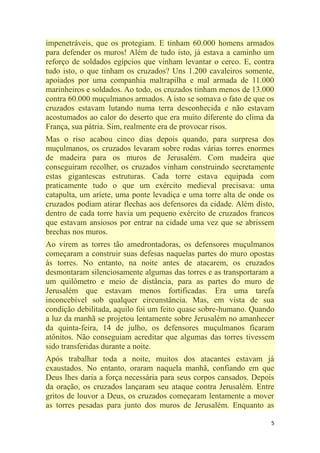 5
impenetráveis, que os protegiam. E tinham 60.000 homens armados
para defender os muros! Além de tudo isto, já estava a caminho um
reforço de soldados egípcios que vinham levantar o cerco. E, contra
tudo isto, o que tinham os cruzados? Uns 1.200 cavaleiros somente,
apoiados por uma companhia maltrapilha e mal armada de 11.000
marinheiros e soldados. Ao todo, os cruzados tinham menos de 13.000
contra 60.000 muçulmanos armados. A isto se somava o fato de que os
cruzados estavam lutando numa terra desconhecida e não estavam
acostumados ao calor do deserto que era muito diferente do clima da
França, sua pátria. Sim, realmente era de provocar risos.
Mas o riso acabou cinco dias depois quando, para surpresa dos
muçulmanos, os cruzados levaram sobre rodas várias torres enormes
de madeira para os muros de Jerusalém. Com madeira que
conseguiram recolher, os cruzados vinham construindo secretamente
estas gigantescas estruturas. Cada torre estava equipada com
praticamente tudo o que um exército medieval precisava: uma
catapulta, um aríete, uma ponte levadiça e uma torre alta de onde os
cruzados podiam atirar flechas aos defensores da cidade. Além disto,
dentro de cada torre havia um pequeno exército de cruzados francos
que estavam ansiosos por entrar na cidade uma vez que se abrissem
brechas nos muros.
Ao virem as torres tão amedrontadoras, os defensores muçulmanos
começaram a construir suas defesas naquelas partes do muro opostas
às torres. No entanto, na noite antes de atacarem, os cruzados
desmontaram silenciosamente algumas das torres e as transportaram a
um quilômetro e meio de distância, para as partes do muro de
Jerusalém que estavam menos fortificadas. Era uma tarefa
inconcebível sob qualquer circunstância. Mas, em vista de sua
condição debilitada, aquilo foi um feito quase sobre-humano. Quando
a luz da manhã se projetou lentamente sobre Jerusalém no amanhecer
da quinta-feira, 14 de julho, os defensores muçulmanos ficaram
atônitos. Não conseguiam acreditar que algumas das torres tivessem
sido transferidas durante a noite.
Após trabalhar toda a noite, muitos dos atacantes estavam já
exaustados. No entanto, oraram naquela manhã, confiando em que
Deus lhes daria a força necessária para seus corpos cansados. Depois
da oração, os cruzados lançaram seu ataque contra Jerusalém. Entre
gritos de louvor a Deus, os cruzados começaram lentamente a mover
as torres pesadas para junto dos muros de Jerusalém. Enquanto as
 