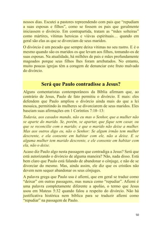 50
nossos dias. Escutei a pastores repreendendo com pais que ―repudiam
a suas esposas e filhos‖, como se fossem os pais que geralmente
iniciassem o divórcio. Em contrapartida, tratam as ―mães solteiras‖
como mártires, vítimas heroicas e viúvas espirituais… quando em
geral são elas as que se divorciam de seus maridos.
O divórcio é um pecado que sempre deixa vítimas no seu rastro. E é o
mesmo quando são os maridos os que levam aos filhos, tomando-os de
suas esposas. Na atualidade, há milhões de pais e mães profundamente
magoados porque seus filhos lhes foram arrebatados. No entanto,
muito poucas igrejas têm a coragem de denunciar este fruto malvado
do divórcio.
Será que Paulo contradisse a Jesus?
Alguns comentaristas contemporâneos da Bíblia afirmam que, ao
contrário de Jesus, Paulo de fato permitiu o divórcio. E mais: eles
defendem que Paulo ampliou o divórcio ainda mais do que a lei
mosaica, permitindo às mulheres se divorciarem de seus maridos. Eles
baseiam suas afirmações em 1 Coríntios 7:10–13:
Todavia, aos casados mando, não eu mas o Senhor, que a mulher não
se aparte do marido. Se, porém, se apartar, que fique sem casar, ou
que se reconcilie com o marido; e que o marido não deixe a mulher.
Mas aos outros digo eu, não o Senhor: Se algum irmão tem mulher
descrente, e ela consente em habitar com ele, não a deixe. E se
alguma mulher tem marido descrente, e ele consente em habitar com
ela, não o deixe.
Acaso diz Paulo algo nesta passagem que contradiga a Jesus? Será que
está autorizando o divórcio de alguma maneira? Não, nada disso. Está
bem claro que Paulo está falando de abandonar o cônjuge, e não de se
divorciar do mesmo. Mas, ainda assim, ele diz que os cristãos não
devem nem sequer abandonar os seus cônjuges.
A palavra grega que Paulo usa é afíemi, que em geral se traduz como
―deixar‖ em outras passagens, mas nunca como ―repudiar‖. Afíemi é
uma palavra completamente diferente a apolúo, o termo que Jesus
usou em Mateus 5:32 quando falou a respeito do divórcio. Não há
justificativa histórica nem bíblica para se traduzir afíemi como
―repudiar‖ na passagem de Paulo.
 