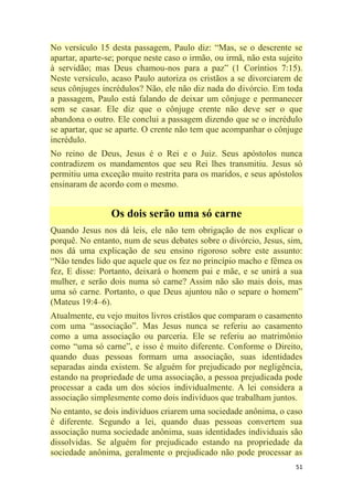 51
No versículo 15 desta passagem, Paulo diz: ―Mas, se o descrente se
apartar, aparte-se; porque neste caso o irmão, ou irmã, não esta sujeito
à servidão; mas Deus chamou-nos para a paz‖ (1 Coríntios 7:15).
Neste versículo, acaso Paulo autoriza os cristãos a se divorciarem de
seus cônjuges incrédulos? Não, ele não diz nada do divórcio. Em toda
a passagem, Paulo está falando de deixar um cônjuge e permanecer
sem se casar. Ele diz que o cônjuge crente não deve ser o que
abandona o outro. Ele conclui a passagem dizendo que se o incrédulo
se apartar, que se aparte. O crente não tem que acompanhar o cônjuge
incrédulo.
No reino de Deus, Jesus é o Rei e o Juiz. Seus apóstolos nunca
contradizem os mandamentos que seu Rei lhes transmitiu. Jesus só
permitiu uma exceção muito restrita para os maridos, e seus apóstolos
ensinaram de acordo com o mesmo.
Os dois serão uma só carne
Quando Jesus nos dá leis, ele não tem obrigação de nos explicar o
porquê. No entanto, num de seus debates sobre o divórcio, Jesus, sim,
nos dá uma explicação de seu ensino rigoroso sobre este assunto:
―Não tendes lido que aquele que os fez no princípio macho e fêmea os
fez, E disse: Portanto, deixará o homem pai e mãe, e se unirá a sua
mulher, e serão dois numa só carne? Assim não são mais dois, mas
uma só carne. Portanto, o que Deus ajuntou não o separe o homem‖
(Mateus 19:4–6).
Atualmente, eu vejo muitos livros cristãos que comparam o casamento
com uma ―associação‖. Mas Jesus nunca se referiu ao casamento
como a uma associação ou parceria. Ele se referiu ao matrimônio
como ―uma só carne‖, e isso é muito diferente. Conforme o Direito,
quando duas pessoas formam uma associação, suas identidades
separadas ainda existem. Se alguém for prejudicado por negligência,
estando na propriedade de uma associação, a pessoa prejudicada pode
processar a cada um dos sócios individualmente. A lei considera a
associação simplesmente como dois indivíduos que trabalham juntos.
No entanto, se dois indivíduos criarem uma sociedade anônima, o caso
é diferente. Segundo a lei, quando duas pessoas convertem sua
associação numa sociedade anônima, suas identidades individuais são
dissolvidas. Se alguém for prejudicado estando na propriedade da
sociedade anônima, geralmente o prejudicado não pode processar as
 