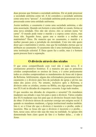 52
duas pessoas que formam a sociedade anônima. Ele só pode processar
a sociedade anônima como tal. A lei considera a sociedade anônima
como uma nova ―pessoa‖. A sociedade anônima pode processar ou ser
processada como uma entidade autônoma.
Assim também, o casamento é como uma sociedade anônima, e não
uma associação. Quando um homem e uma mulher se casam, forma-se
uma nova entidade. Eles não são sócios; eles se uniram numa ―só
carne‖. O mundo pode tratar o marido e a esposa como sócios, mas
Jesus não. Segundo Jesus, quem une o marido e a mulher em
matrimônio? Deus. De maneira que no casamento, o marido e a
mulher passam para a jurisdição da eternidade. Com isto não quero
dizer que o matrimônio é eterno, mas que há realidades eternas que se
atribuem ao casamento. O casamento não é uma instituição humana; é
uma instituição celestial. É Deus quem faz a união, mas é o homem
quem procura fazer a separação.
O divórcio através dos séculos
O que estou compartilhando com você não é nada novo. É o
cristianismo primitivo histórico. É a maneira em que os primeiros
cristãos compreendiam os ensinos de Jesus, e é como praticamente
todos os cristãos compreendiam os mandamentos de Jesus até à época
da Reforma. Infelizmente, alguns dos reformadores procuraram tirar o
casamento e o divórcio para fora da jurisdição da igreja e pô-los nas
mãos dos juízes civis. No entanto, inclusive após a Reforma, o
divórcio entre os cristãos, crentes na Bíblia, era algo pouco frequente
nos EUA até às décadas de cinquenta e sessenta. Logo tudo mudou.
O que sucedeu nas décadas de cinquenta e sessenta? Os mundanos
mudaram sua atitude e suas leis para o para o divórcio. Vários estados
dos EUA mudaram suas leis para que os divórcios fossem mais fáceis
de obter. O divórcio deixou de acarretar consigo um estigma social. E
quando os mundanos mudaram, a Igreja institucional mudou também.
Isto é, se o César diz que o divórcio é incorreto e o proíbe, então é
incorreto. Mas se Jesus diz que o divórcio é incorreto e o proíbe…
bem, nesse caso, talvez não seja tão mau na realidade. As igrejas têm
demonstrado bem claro quem de fato é o Senhor delas… e não é
Jesus.
 