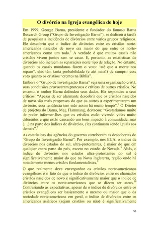 53
O divórcio na Igreja evangélica de hoje
Em 1999, George Barna, presidente e fundador do famoso Barna
Research Group (―Grupo de Investigação Barna‖), se dedicou à tarefa
de pesquisar a incidência de divórcios entre vários grupos religiosos.
Ele descobriu que o índice de divórcios entre os cristãos norte-
americanos nascidos de novo era maior do que entre os norte-
americanos como um todo.5
A verdade é que muitos casais não
cristãos vivem juntos sem se casar. E, portanto, as estatísticas de
divórcios não incluem as separações neste tipo de relação. No entanto,
quando os casais mundanos fazem o voto: ―até que a morte nos
separe‖, eles têm tanta probabilidade (e até mais!) de cumprir esse
voto quanto os cristãos ―crentes na Bíblia‖.
Embora o ―Grupo de Investigação Barna‖ seja uma organização cristã,
suas conclusões provocaram protestos e críticas de outros cristãos. No
entanto, o senhor Barna defendeu seus dados. Ele respondeu a seus
críticos: ―Apesar de ser alarmante descobrir que os cristãos nascidos
de novo são mais propensos do que os outros a experimentarem um
divórcio, essa tendência tem sido assim há muito tempo‖.6
O Diretor
de projetos do Barna, Meg Flammang, destacou: ―Gostaríamos muito
de poder informar-lhes que os cristãos estão vivendo vidas muito
diferentes e que estão causando um bom impacto à comunidade, mas
(…) na parte dos índices de divórcios, eles continuam sendo iguais aos
demais‖.7
As estatísticas das agências do governo corroboram as descobertas do
―Grupo de Investigação Barna‖. Por exemplo, nos EUA, o índice de
divórcios nos estados do sul, ultra-protestantes, é maior do que em
qualquer outra parte do país, exceto no estado de Nevada.8
Aliás, o
índice de divórcios nos estados ultra-protestantes do sul é
significativamente maior do que na Nova Inglaterra, região onde há
notadamente menos cristãos fundamentalistas.9
O que realmente deve envergonhar os cristãos norte-americanos
evangélicos é o fato de que o índice de divórcios entre os chamados
cristãos nascidos de novo é significativamente maior que o índice de
divórcios entre os norte-americanos que se dizem ser ateus.10
Contrariando as expectativas, apesar de o índice de divórcios entre os
cristãos evangélicos ser basicamente o mesmo ou maior que o da
sociedade norte-americana em geral, o índice de divórcios entre os
americanos asiáticos (sejam cristãos ou não) é significativamente
 