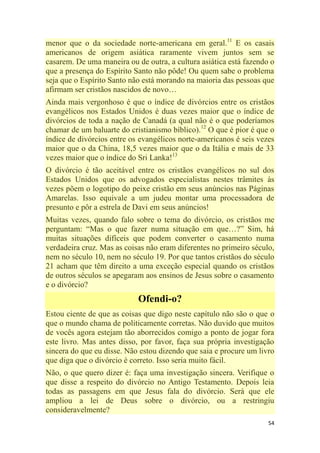 54
menor que o da sociedade norte-americana em geral.11
E os casais
americanos de origem asiática raramente vivem juntos sem se
casarem. De uma maneira ou de outra, a cultura asiática está fazendo o
que a presença do Espírito Santo não pôde! Ou quem sabe o problema
seja que o Espírito Santo não está morando na maioria das pessoas que
afirmam ser cristãos nascidos de novo…
Ainda mais vergonhoso é que o índice de divórcios entre os cristãos
evangélicos nos Estados Unidos é duas vezes maior que o índice de
divórcios de toda a nação de Canadá (a qual não é o que poderíamos
chamar de um baluarte do cristianismo bíblico).12
O que é pior é que o
índice de divórcios entre os evangélicos norte-americanos é seis vezes
maior que o da China, 18,5 vezes maior que o da Itália e mais de 33
vezes maior que o índice do Sri Lanka!13
O divórcio é tão aceitável entre os cristãos evangélicos no sul dos
Estados Unidos que os advogados especialistas nestes trâmites às
vezes põem o logotipo do peixe cristão em seus anúncios nas Páginas
Amarelas. Isso equivale a um judeu montar uma processadora de
presunto e pôr a estrela de Davi em seus anúncios!
Muitas vezes, quando falo sobre o tema do divórcio, os cristãos me
perguntam: ―Mas o que fazer numa situação em que…?‖ Sim, há
muitas situações difíceis que podem converter o casamento numa
verdadeira cruz. Mas as coisas não eram diferentes no primeiro século,
nem no século 10, nem no século 19. Por que tantos cristãos do século
21 acham que têm direito a uma exceção especial quando os cristãos
de outros séculos se apegaram aos ensinos de Jesus sobre o casamento
e o divórcio?
Ofendi-o?
Estou ciente de que as coisas que digo neste capítulo não são o que o
que o mundo chama de politicamente corretas. Não duvido que muitos
de vocês agora estejam tão aborrecidos comigo a ponto de jogar fora
este livro. Mas antes disso, por favor, faça sua própria investigação
sincera do que eu disse. Não estou dizendo que saia e procure um livro
que diga que o divórcio é correto. Isso seria muito fácil.
Não, o que quero dizer é: faça uma investigação sincera. Verifique o
que disse a respeito do divórcio no Antigo Testamento. Depois leia
todas as passagens em que Jesus fala do divórcio. Será que ele
ampliou a lei de Deus sobre o divórcio, ou a restringiu
consideravelmente?
 