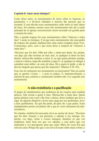 56
Capítulo 8: Amar meus inimigos?
Como disse antes, os ensinamentos de Jesus sobre as riquezas, os
juramentos e o divórcio ofendem a maioria das pessoas que os
escutam. E sem dúvida esses ensinamentos estão entre os mais duros
de Jesus. No entanto, mesmo esses três ensinamentos não são a razão
principal de as Igrejas convencionais terem recusado em grande parte
o sistema do reino.
Não, o grande tropeço foi seus ensinamentos sobre ―oferecer a outra
face‖ e amar os inimigos. E já que estes ensinamentos são uma pedra
de tropeço tão grande, dediquei-lhes uma seção completa deste livro.
Comecemos, pois, com o que Jesus disse a respeito de ―oferecer a
outra face‖:
―Ouvistes que foi dito: Olho por olho, e dente por dente. Eu, porém,
vos digo que não resistais ao mal; mas, se qualquer te bater na face
direita, oferece-lhe também a outra; E, ao que quiser pleitear contigo,
e tirar-te a túnica, larga-lhe também a capa; E, se qualquer te obrigar a
caminhar uma milha, vai com ele duas. Dá a quem te pedir, e não te
desvies daquele que quiser que lhe emprestes‖ (Mateus 5:38–42).
Esse sim foi realmente um ensinamento revolucionário! Não era assim
que os gentios viviam — e nem os judeus. E, lamentavelmente, a
maioria de que confessa o cristianismo também não vive segundo este
ensinamento.
A não-resistência e a pacificação
O grupo de mandamentos que acabamos de ler exigem uma conduta
passiva. Não resista a quem é mau. Ofereça-lhe a outra face. Quem
quiser pleitear com você e lhe tirar a túnica, deixe também que leve a
capa. Se alguém obrigá-lo a levar uma carga por um quilômetro, leve-
a dois quilômetros. Ao que lhe pedir, dê para ele o que pediu. Estes
mandamentos postos em prática são o que às vezes chamamos de não-
resistência.
No entanto, também há uma parte ativa no ensino de Jesus: ―Ouvistes
que foi dito: Amarás o teu próximo, e odiarás o teu inimigo. Eu,
porém, vos digo: Amai a vossos inimigos, bendizei os que vos
maldizem, fazei bem aos que vos odeiam, e orai pelos que vos
maltratam e vos perseguem; para que sejais filhos do vosso Pai que
está nos céus; Porque faz que o seu sol se levante sobre maus e bons, e
 