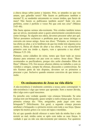 57
a chuva desça sobre justos e injustos. Pois, se amardes os que vos
amam, que galardão tereis? Não fazem os publicanos também o
mesmo? E, se saudardes unicamente os vossos irmãos, que fazeis de
mais? Não fazem os publicanos também assim? Sede vós pois
perfeitos, como é perfeito o vosso Pai que está nos céus‖ (Mateus
5:43–48).
Não basta apenas sermos não-resistente. Nós cristãos também temos
que ser ativos, mostrando amor a quem anteriormente considerávamos
como inimigo. Se alguém nos odeia, devemos procurar saber por quê.
Talvez possamos esclarecer o problema para que nosso inimigo se
converta em nosso amigo. Jesus nos disse: ―Portanto, se trouxeres a
tua oferta ao altar, e aí te lembrares de que teu irmão tem alguma coisa
contra ti, Deixa ali diante do altar a tua oferta, e vai reconciliar-te
primeiro com teu irmão e, depois, vem e apresenta a tua oferta‖
(Mateus 5:23–24).
Portanto, como cidadãos do reino, temos que fazer tudo ao nosso
alcance para estarmos em paz com os outros. Jesus disse: ―Bem-
aventurados os pacificadores, porque eles serão chamados filhos de
Deus‖ (Mateus 5:9). Em nossos afazeres diários no trabalho e com os
vizinhos e amigos, sempre há ofensas, discussões e controvérsias. Se
nós fizemos parte de tais disputas, devemos ser os primeiros a
procurar a paz. Inclusive quando estamos convictos de que temos a
razão.
Os ensinamentos de Jesus na vida diária
A não-resistência é totalmente contrária a nossa carne corrompida! A
não-resistência é algo que temos que aprender. Sem a menor dúvida,
não é algo com o qual nascemos.
Eu percebo esta verdade quando vejo crianças brincando. Se uma
criança tem um brinquedo, quase sempre a outra criança quer. Acaso a
primeira criança diz: ―Sim, amiguinho, pode jogar com meu
brinquedo‖? Dificilmente. Em geral, a segunda criança procura
arrebatar o brinquedo e a primeira resiste com toda a sua força. Quase
sempre há muitos gritos e às vezes até tapas e mordidas.
Eu sei que quando decidi oferecer o outro lado da minha face e não
resistir ao mal, minha carne se opôs com todas as suas forças. A
verdade é que eu não sou não-resistente por natureza. Faz quatorze
 
