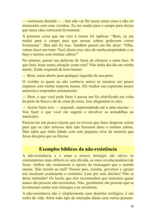59
— continuou dizendo — . Isto não vai lhe trazer outra coisa a não ser
inimizades com seus vizinhos. Eu me mudei para o campo para deixar
que meus cães corressem livremente.
A primeira coisa que me veio à mente foi replicar: ―Bom, eu me
mudei para o campo para que nossas cabras pudessem correr
livremente‖. Mas não fiz isso. Também pensei em lhe dizer: ―Olhe,
vamos fazer um trato: Você afasta seus cães de minha propriedade e eu
faço o mesmo com minhas cabras!‖
No entanto, pensei nas palavras de Jesus de oferecer a outra face. O
que faria Jesus numa situação como esta? Não tinha dúvida em minha
mente. Então respondi de bom humor:
— Bom, estou aberto para qualquer sugestão de sua parte.
O vizinho (a quem eu não conhecia antes) se mostrou um pouco
surpreso com minha resposta mansa. Ele mudou sua expressão pouco
amistosa e respondeu serenamente:
— Bem, o que você pode fazer é passar um fio eletrificado em volta
da parte de baixo e da de cima da cerca. Isso afugentará os cães.
— Aceito fazer isso — respondi, surpreendendo até a mim mesmo —
Vou fazer o que você me sugeriu e devolver as armadilhas ao
município.
Parecia-me um pouco injusto que eu tivesse que fazer despesas extras
para que os cães intrusos dele não fizessem dano a minhas cabras.
Mas sabia que tinha lidado com esta pequena crise da maneira que
Jesus desejava que eu fizesse.
Exemplos bíblicos da não-resistência
A não-resistência e o amar a nossos inimigos são talvez os
ensinamentos mais difíceis (e sem dúvida, os mais revolucionários) de
Jesus. Ambos são exatamente o oposto da mensagem que o mundo
ensina. Não resistir ao mal? Nossos pais, escolas, governos e igrejas
nos inculcam exatamente o contrário: Lute por seus direitos! Não se
deixe intimidar! Os heróis que eles recomendam que imitemos quase
nunca são pessoas não-resistentes. Não, geralmente são pessoas que se
levantaram contra seus inimigos e os resistiram.
A não-resistência não é simplesmente uma doutrina teológica; é um
estilo de vida. Afeta todo tipo de interação diária com outras pessoas.
 