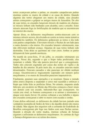 6
torres avançavam palmo a palmo, os cruzados catapultavam pedras
enormes contra os muros da cidade e as casas de dentro. Quando
algumas das torres chegaram aos muros da cidade, seus pesados
aríetes começaram a golpear os antigos muros de Jerusalém. Do alto
de suas torres, os cruzados lançavam mísseis de madeira em chamas;
os mísseis tinham sido banhados com alcatrão, cera e enxofre. Estes
mísseis ateavam fogo às fortificações de madeira que se encontravam
no interior dos muros.
Apesar disso, os defensores muçulmanos contra-atacavam com os
mesmos mísseis acesos, devolvendo-os contra as torres numa tentativa
incendiá-los também. Os defensores golpeavam as torres o dia todo
com pedras catapultadas. Choveram mísseis e flechas de um lado para
o outro durante o dia inteiro. Os cruzados lutaram valentemente, mas
não obtiveram nenhum avanço. Algumas de suas torres tinham sido
destruídas. Uma delas se queimara até virar cinza. Ambas as partes
deixaram de lutar quando anoiteceu.
Na manhã da sexta-feira, 15 de julho, os cruzados retomaram seu
ataque. Nesse dia, segundo o que o bispo tinha profetizado, eles
tomariam a cidade. Mas não parecia provável que o conseguissem.
Todos eles estavam esgotados por causa das noites de vigília e da
batalha do dia anterior. Já pelo meio dia, os cruzados estavam muito
desanimados. Estavam cansados e não pareciam ter obtido nenhum
avanço. Encontravam-se tragicamente superados em número pelos
muçulmanos, e os muros de Jerusalém pareciam impenetráveis.
Finalmente, pararam suas operações e se reuniram. Quase a metade
deles estava disposta a suspender o cerco mal sucedido e enforcar o
bispo que tinha feito as profecias falsas. No entanto, enquanto ainda
falavam, um cavaleiro no Monte das Oliveiras começou a fazer sinais
aos demais com seu escudo, indicando-lhes que avançassem. Ao
verem este sinal, os homens começaram a se animar e retomaram o
ataque com muito fervor. Os aríetes voltaram a seu trabalho e alguns
dos cruzados começaram a subir os muros com escadas e cordas.
Como defesa adicional, os defensores da cidade haviam juntado uma
verdadeira montanha de fardos de feno e de algodão dentro dos muros
da cidade. Mas alguns dos arqueiros sob o comando de Godofredo de
Bouillon conseguiram pôr fogo nos fardos com suas flechas acesas.
Quando a direção do vento mudou, imensas colunas de fumaça
cegaram e asfixiaram os defensores muçulmanos. As cortinas de fogo
e fumaça obrigaram-nos a se retirar dos muros.
 
