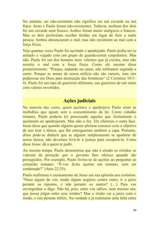 60
No entanto, ser não-resistente não significa ser um covarde ou um
fraco. Jesus e Paulo foram não-resistentes. Todavia, nenhum dos dois
foi um covarde nem frouxo. Ambos foram muito enérgicos e francos.
Mas os dois preferiram receber feridas em lugar de ferir a outra
pessoa. Ambos denunciaram o mal, mas não resistiram ao mal com a
força física.
Veja quantas vezes Paulo foi açoitado e apedrejado. Paulo podia ter-se
armado e viajado com um grupo de guarda-costas corpulentos. Mas
não, Paulo foi um dos homens mais valentes que já existiu, mas não
resistiu o mal com a força física. Como ele mesmo disse
posteriormente: ―Porque, andando na carne, não militamos segundo a
carne. Porque as armas da nossa milícia não são carnais, mas sim
poderosas em Deus para destruição das fortalezas‖ (2 Coríntios 10:3–
4). Paulo foi um tipo de guerreiro diferente, um guerreiro de um reino
com valores invertidos.
Ações judiciais
Na maioria das vezes, quem açoitava e apedrejava Paulo eram as
multidões que agiam sem o consentimento da lei. Como cidadão
romano, Paulo poderia ter processado aqueles que ilicitamente o
açoitaram ou apedrejaram. Mas não o fez. Ele ofereceu a outra face.
Jesus disse que quando alguém quiser pleitear conosco com o objetivo
de nos tirar a túnica, que lhe entreguemos também a capa. Portanto,
disso pode-se deduzir que se alguém simplesmente se apoderar de
nossa túnica, não devemos levá-lo à justiça para recuperá-la. Como
disse Jesus: dá a quem te pedir.
Ao mesmo tempo, Paulo demonstrou que não é errado os cristãos se
valerem da proteção que o governo lhes oferece quando são
perseguidos. Por exemplo, Paulo livrou-se de açoites ao perguntar ao
centurião romano: ―É-vos lícito açoitar um romano, sem ser
condenado?‖ (Atos 22:25).
Paulo reafirmou o ensinamento de Jesus em sua epístola aos coríntios:
―Ousa algum de vós, tendo algum negócio contra outro, ir a juízo
perante os injustos, e não perante os santos? (…) Para vos
envergonhar o digo. Não há, pois, entre vós sábios, nem mesmo um,
que possa julgar entre seus irmãos? Mas o irmão vai a juízo com o
irmão, e isto perante infiéis. Na verdade é já realmente uma falta entre
 