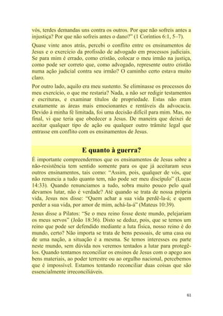 61
vós, terdes demandas uns contra os outros. Por que não sofreis antes a
injustiça? Por que não sofreis antes o dano?‖ (1 Coríntios 6:1, 5–7).
Quase vinte anos atrás, percebi o conflito entre os ensinamentos de
Jesus e o exercício da profissão de advogado em processos judiciais.
Se para mim é errado, como cristão, colocar o meu irmão na justiça,
como pode ser correto que, como advogado, represente outro cristão
numa ação judicial contra seu irmão? O caminho certo estava muito
claro.
Por outro lado, aquilo era meu sustento. Se eliminasse os processos do
meu exercício, o que me restaria? Nada, a não ser redigir testamentos
e escrituras, e examinar títulos de propriedade. Estas não eram
exatamente as áreas mais emocionantes e rentáveis da advocacia.
Devido à minha fé limitada, foi uma decisão difícil para mim. Mas, no
final, vi que teria que obedecer a Jesus. De maneira que deixei de
aceitar qualquer tipo de ação ou qualquer outro trâmite legal que
entrasse em conflito com os ensinamentos de Jesus.
E quanto à guerra?
É importante compreendermos que os ensinamentos de Jesus sobre a
não-resistência tem sentido somente para os que já aceitaram seus
outros ensinamentos, tais como: ―Assim, pois, qualquer de vós, que
não renuncia a tudo quanto tem, não pode ser meu discípulo‖ (Lucas
14:33). Quando renunciamos a tudo, sobra muito pouco pelo qual
devamos lutar, não é verdade? Até quando se trata de nossa própria
vida, Jesus nos disse: ―Quem achar a sua vida perdê-la-á; e quem
perder a sua vida, por amor de mim, achá-la-á‖ (Mateus 10:39).
Jesus disse a Pilatos: ―Se o meu reino fosse deste mundo, pelejariam
os meus servos‖ (João 18:36). Disto se deduz, pois, que se temos um
reino que pode ser defendido mediante a luta física, nosso reino é do
mundo, certo? Não importa se trata de bens pessoais, de uma casa ou
de uma nação, a situação é a mesma. Se temos interesses ou parte
neste mundo, sem dúvida nos veremos tentados a lutar para protegê-
los. Quando tentamos reconciliar os ensinos de Jesus com o apego aos
bens materiais, ao poder terrestre ou ao orgulho nacional, percebemos
que é impossível. Estamos tentando reconciliar duas coisas que são
essencialmente irreconciliáveis.
 