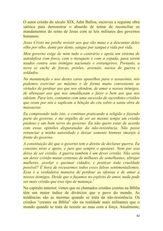 62
O autor cristão do século XIX, Adin Ballou, escreveu a seguinte obra
satírica para demonstrar o absurdo de tentar de reconciliar os
mandamentos do reino de Jesus com as leis militares dos governos
humanos:
Jesus Cristo me proíbe resistir aos que são maus e a descontar deles
olho por olho, dente por dente, sangue por sangue e vida por vida.
Meu governo exige de mim tudo o contrário e apoia um sistema de
autodefesa com forca, com o mosquete e com a espada, para serem
usados contra seus inimigos nacionais e estrangeiros. Portanto, a
terra se enche de forcas, prisões, arsenais, navios de guerra e
soldados.
Na manutenção e uso destes caros aparelhos para o assassínio, nós
podemos exercitar ao máximo e de forma muito conveniente as
virtudes de perdoar aos que nos ofendem, de amar a nossos inimigos,
de abençoar aos que nos amaldiçoam e fazer o bem aos que nos
odeiam. Para isto, contamos com uma sucessão de sacerdotes cristãos
que oram por nós e suplicam a bênção do céu sobre a santa obra de
massacrar.
Eu compreendo tudo isto, e continuo praticando a religião e fazendo
parte do governo, e me orgulho de ser ao mesmo tempo um cristão
piedoso e um bom servo do governo. Eu não quero estar de acordo
com essas opiniões disparatadas da não-resistência. Não posso
renunciar a minha autoridade e deixar somente homens imorais à
frente do governo.
A constituição diz que o governo tem o direito de declarar guerra. Eu
consinto nisto e apoio, e juro que sempre o apoiarei. Nem por isso
deixo de ser cristão. A guerra também é um dever cristão. Não seria
um dever cristão matar centenas de milhares de semelhantes, ultrajar
mulheres, assolar e queimar cidades, e praticar toda crueldade
possível? É hora de recusarmos todos esses falsos sentimentalismos.
Essa é a verdadeira maneira de perdoar as ofensas e de amar a
nossos inimigos. Desde que o façamos no espírito de amor, nada pode
ser mais cristão que esse tipo de matança.1
No capítulo anterior, vimos que os chamados cristãos crentes na Bíblia
têm um maior índice de divórcios que o povo do mundo. As
tendências são as mesmas quando se trata da não-resistência. Os
cristãos ―crentes na Bíblia‖ são na realidade mais militantes que o
mundo quando se trata de resistir ao mau com a força. Atualmente,
 