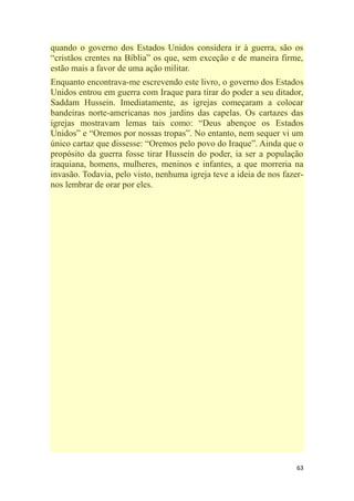 63
quando o governo dos Estados Unidos considera ir à guerra, são os
―cristãos crentes na Bíblia‖ os que, sem exceção e de maneira firme,
estão mais a favor de uma ação militar.
Enquanto encontrava-me escrevendo este livro, o governo dos Estados
Unidos entrou em guerra com Iraque para tirar do poder a seu ditador,
Saddam Hussein. Imediatamente, as igrejas começaram a colocar
bandeiras norte-americanas nos jardins das capelas. Os cartazes das
igrejas mostravam lemas tais como: ―Deus abençoe os Estados
Unidos‖ e ―Oremos por nossas tropas‖. No entanto, nem sequer vi um
único cartaz que dissesse: ―Oremos pelo povo do Iraque‖. Ainda que o
propósito da guerra fosse tirar Hussein do poder, ia ser a população
iraquiana, homens, mulheres, meninos e infantes, a que morreria na
invasão. Todavia, pelo visto, nenhuma igreja teve a ideia de nos fazer-
nos lembrar de orar por eles.
 