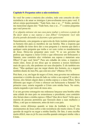 64
Capítulo 9: Perguntas sobre a não-resistência
Se você for como a maioria dos cristãos, todo este conceito de não-
resistência e de amar os inimigos é provavelmente novo para você. E
talvez esteja questionando: ―Tudo bem, mas e se…?‖ Então, permita-
me mencionar alguns dos ―Tudo bem, mas e se…?‖ e outras perguntas
que você possa ter.
E se alguém entrasse em sua casa para roubar e estivesse a ponto de
lhe fazer dano a sua esposa e seus filhos? Certamente você não
ficaria parado deixando-os fazerem o que quisessem!
Naturalmente, esta pergunta se aproveita do forte instinto protetor que
os homens têm para os membros de sua família. Mas a resposta que
um cidadão do reino deve dar a essa pergunta é a mesma que daria a
qualquer outra pergunta que tenha a ver com violar os mandamentos
de Jesus. Deixe-me perguntar para você: ―E se seu governo lhe
pedisse que negasse a Jesus Cristo e que oferecesse um holocausto a
Satanás; caso contrário eles violariam sua esposa e matariam seus
filhos? O que você faria?‖ Para um cidadão do reino, a resposta é
muito clara. Jesus já nos disse que se amamos a nossos familiares
mais do que a ele, não podemos ser seus discípulos. E ele também nos
disse: ―Mas qualquer que me negar diante dos homens, eu o negarei
também diante de meu Pai, que está nos céus‖ (Mateus 10:33).
Pois bem, e se, em lugar de negar a Cristo, meu governo me ordenasse
assassinar o vizinho da casa do lado ou violar a sua esposa? E se não o
fizesse, eles fariam algum dano a minha esposa e a meus filhos. Seria
diferente que negar a Cristo e oferecer um holocausto a Satanás? No
primeiro caso, estaria negando a Cristo com minha boca. No outro,
estaria negando-o por meio de meus atos.
E se um governo estrangeiro me ordenasse lançasse uma bomba sobre
uma cidade do meu país ou assassinasse o presidente; caso contrário
eles fariam dano a minha esposa e filhos? Que devo fazer? Acho que a
maioria de pessoas permitiria que fizessem dano a suas mulheres e
filhos, e até que os matassem, antes de trair a seu país.
Então, existe diferença quando se trata da lealdade a Jesus? Os
ensinamentos de Jesus sobre a não-resistência são muito claros. É uma
questão de negá-lo ou negar a minha família. De fato, é uma escolha
muito difícil, mas eu já fiz essa escolha quando entreguei minha vida a
Cristo.
 
