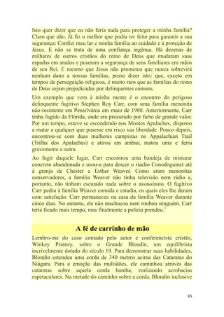 65
Isto quer dizer que eu não faria nada para proteger a minha família?
Claro que não. Já fiz o melhor que podia ter feito para garantir a sua
segurança: Confiei meu lar e minha família ao cuidado e à proteção de
Jesus. E não se trata de uma confiança ingênua. Há dezenas de
milhares de outros cristãos do reino de Deus que mudaram suas
espadas em arados e puseram a segurança de seus familiares em mãos
de seu Rei. E mesmo que Jesus não prometeu que nunca sobrevirá
nenhum dano a nossas famílias, posso dizer isto: que, exceto em
tempos de perseguição religiosa, é muito raro que as famílias do reino
de Deus sejam prejudicadas por delinquentes comuns.
Um exemplo que vem à minha mente é o encontro do perigoso
delinquente fugitivo Stephen Roy Carr, com uma família menonita
não-resistente em Pensilvânia em maio de 1988. Anteriormente, Carr
tinha fugido da Flórida, onde era procurado por furto de grande valor.
Por um tempo, esteve se escondendo nos Montes Apalaches, disposto
a matar a qualquer que pusesse em risco sua liberdade. Pouco depois,
encontrou-se com duas mulheres campistas no Appalachian Trail
(Trilha dos Apalaches) e atirou em ambas; matou uma e feriu
gravemente a outra.
Ao fugir daquele lugar, Carr encontrou uma bandeja de misturar
concreto abandonada e usou-a para descer o riacho Conodoguinet até
à granja de Chester e Esther Weaver. Como eram menonitas
conservadores, a família Weaver não tinha televisão nem rádio e,
portanto, não tinham escutado nada sobre o assassinato. O fugitivo
Carr pediu à família Weaver comida e estadia, os quais eles lhe deram
com satisfação. Carr permaneceu na casa da família Weaver durante
cinco dias. No entanto, ele não machucou nem roubou ninguém. Carr
teria ficado mais tempo, mas finalmente a polícia prendeu.1
A fé de carrinho de mão
Lembro-me do caso contado pelo autor e conferencista cristão,
Winkey Pratney, sobre o Grande Blondin, um equilibrista
incrivelmente dotado do século 19. Para demonstrar suas habilidades,
Blondin estendeu uma corda de 340 metros acima das Cataratas do
Niágara. Para a emoção das multidões, ele caminhou através das
cataratas sobre aquela corda bamba, realizando acrobacias
espetaculares. Na metade do caminho sobre a corda, Blondin inclusive
 